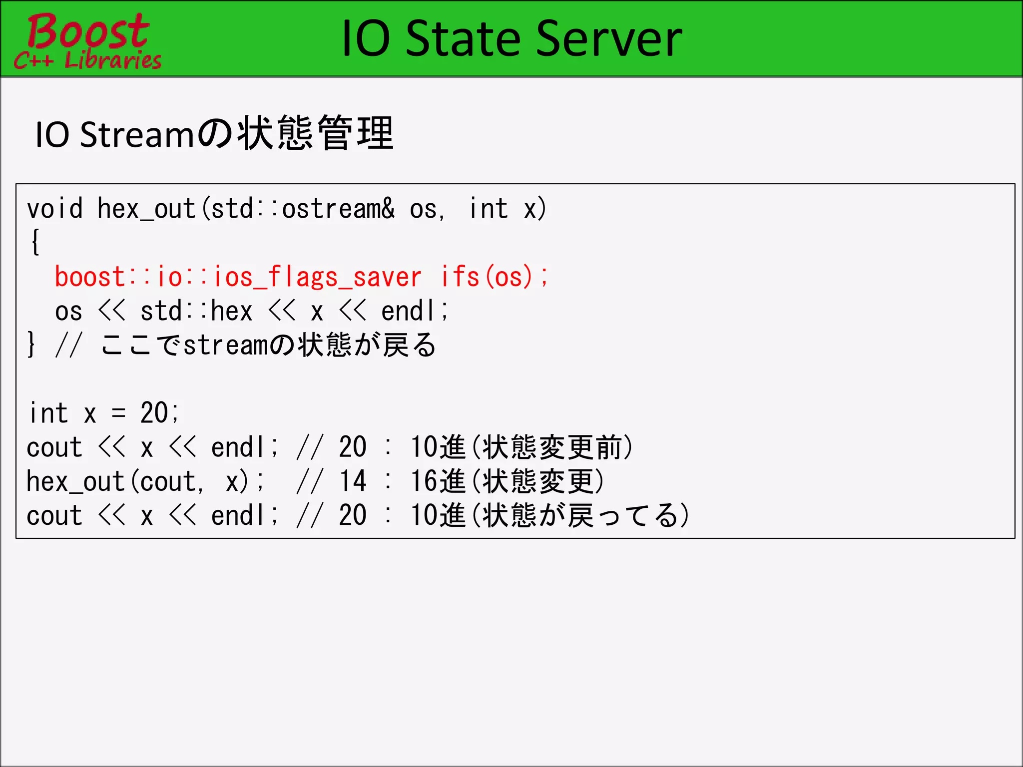 IO State Server
IO Streamの状態管理
void hex_out(std::ostream& os, int x)
{
boost::io::ios_flags_saver ifs(os);
os << std::hex << x << endl;
} // ここでstreamの状態が戻る
int x = 20;
cout << x << endl; // 20 : 10進(状態変更前)
hex_out(cout, x); // 14 : 16進(状態変更)
cout << x << endl; // 20 : 10進(状態が戻ってる)
 