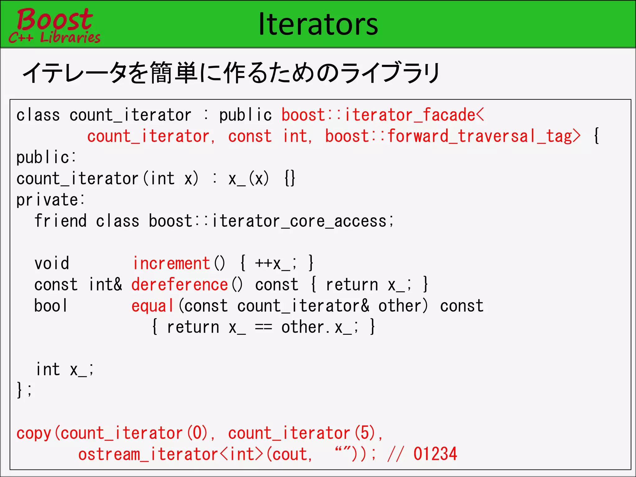 Iterators
イテレータを簡単に作るためのライブラリ
class count_iterator : public boost::iterator_facade<
count_iterator, const int, boost::forward_traversal_tag> {
public:
count_iterator(int x) : x_(x) {}
private:
friend class boost::iterator_core_access;
void increment() { ++x_; }
const int& dereference() const { return x_; }
bool equal(const count_iterator& other) const
{ return x_ == other.x_; }
int x_;
};
copy(count_iterator(0), count_iterator(5),
ostream_iterator<int>(cout, “")); // 01234
 