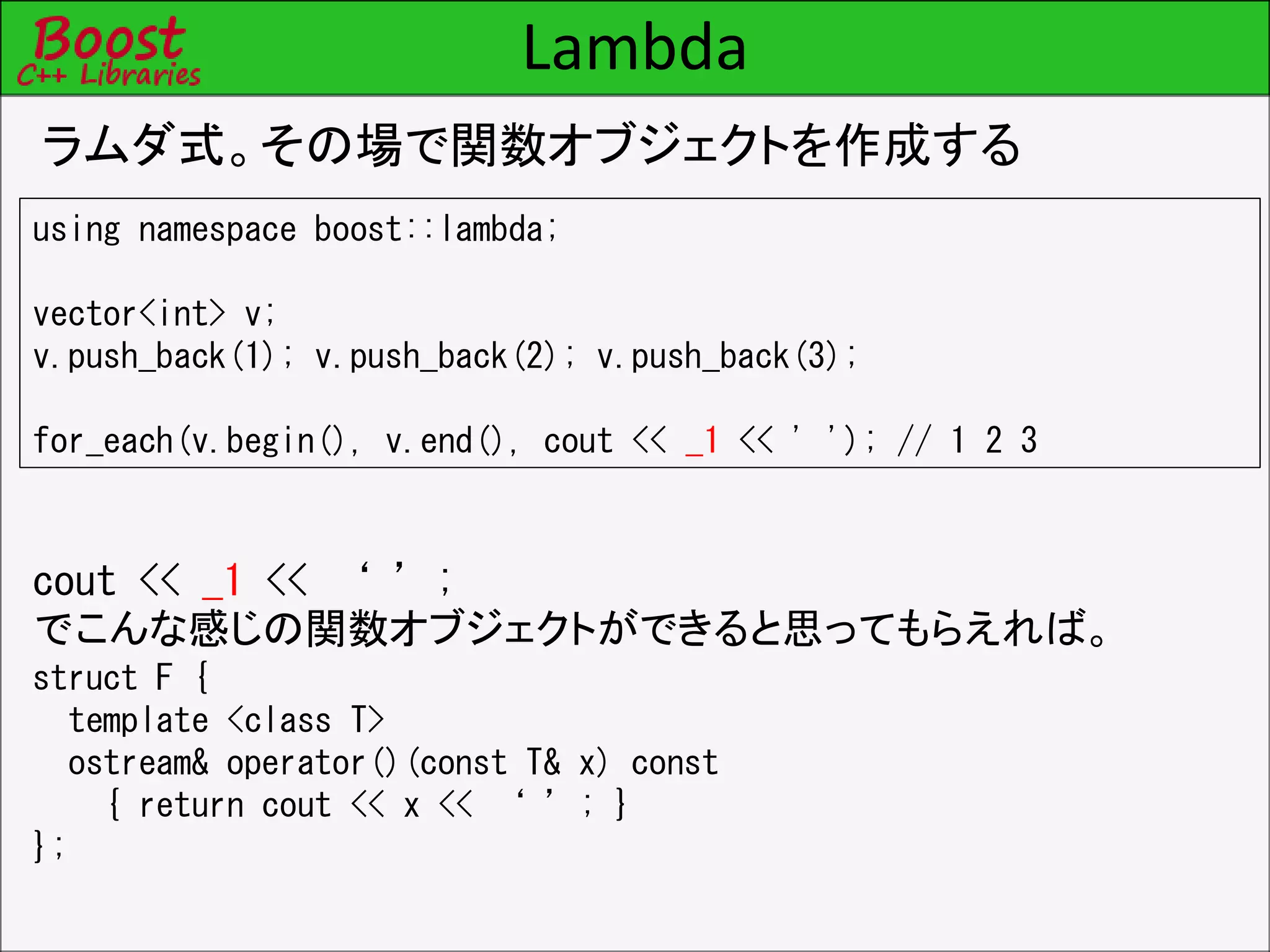 Lambda
ラムダ式。その場で関数オブジェクトを作成する
using namespace boost::lambda;
vector<int> v;
v.push_back(1); v.push_back(2); v.push_back(3);
for_each(v.begin(), v.end(), cout << _1 << ' '); // 1 2 3
cout << _1 << ‘ ’;
でこんな感じの関数オブジェクトができると思ってもらえれば。
struct F {
template <class T>
ostream& operator()(const T& x) const
{ return cout << x << ‘ ’; }
};
 