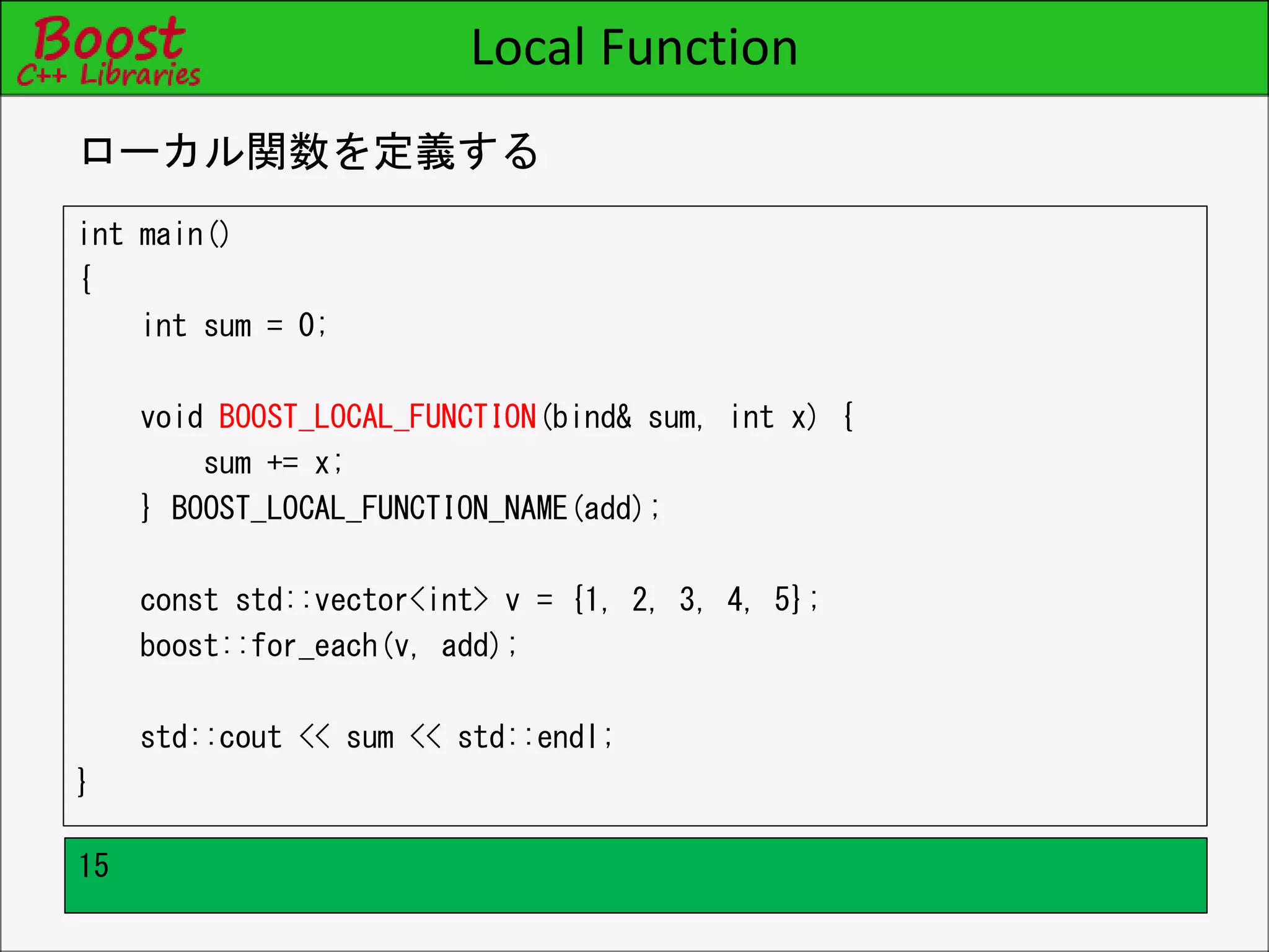 Local Function
int main()
{
int sum = 0;
void BOOST_LOCAL_FUNCTION(bind& sum, int x) {
sum += x;
} BOOST_LOCAL_FUNCTION_NAME(add);
const std::vector<int> v = {1, 2, 3, 4, 5};
boost::for_each(v, add);
std::cout << sum << std::endl;
}
ローカル関数を定義する
15
 