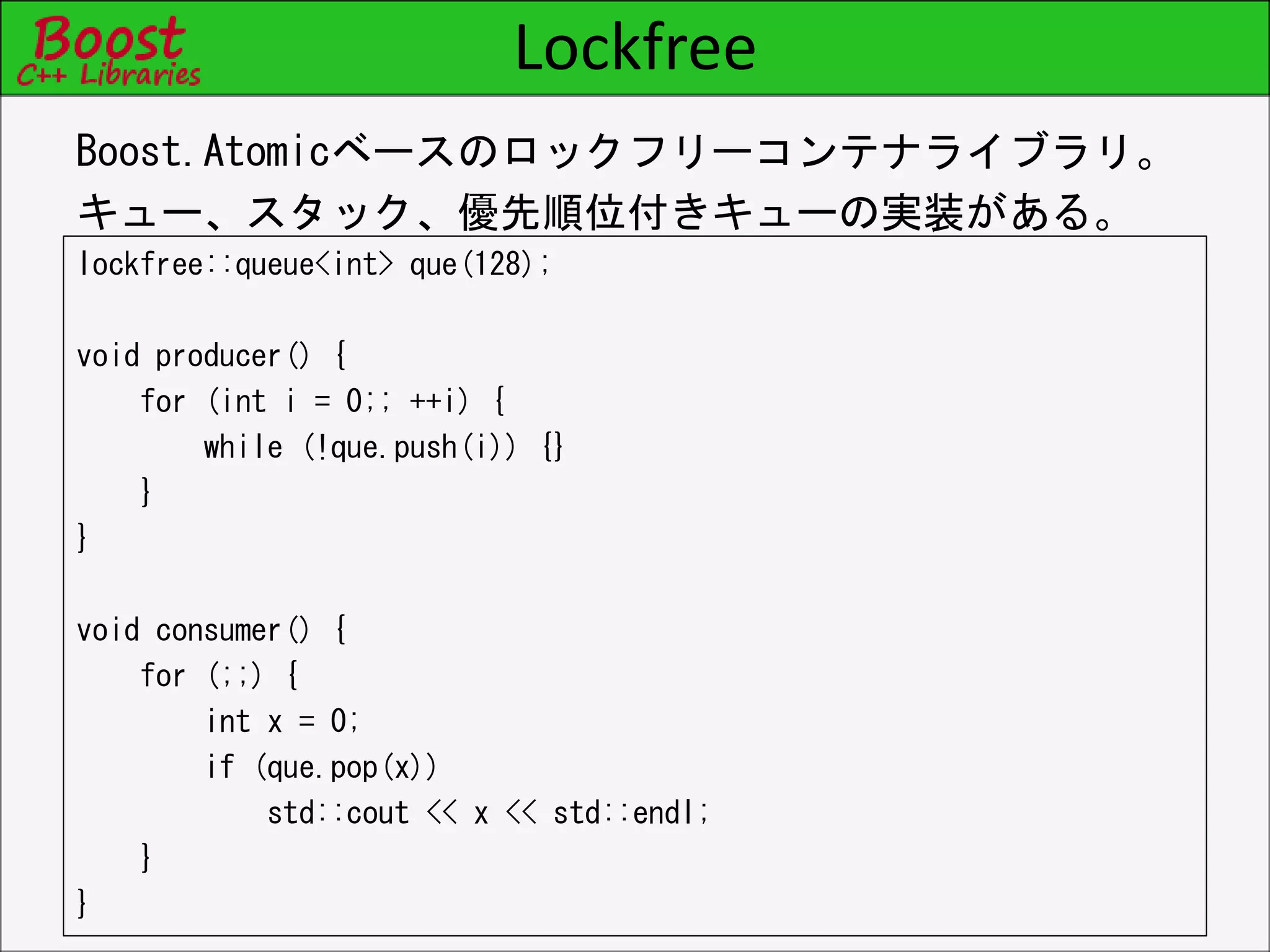 Lockfree
lockfree::queue<int> que(128);
void producer() {
for (int i = 0;; ++i) {
while (!que.push(i)) {}
}
}
void consumer() {
for (;;) {
int x = 0;
if (que.pop(x))
std::cout << x << std::endl;
}
}
Boost.Atomicベースのロックフリーコンテナライブラリ。
キュー、スタック、優先順位付きキューの実装がある。
 