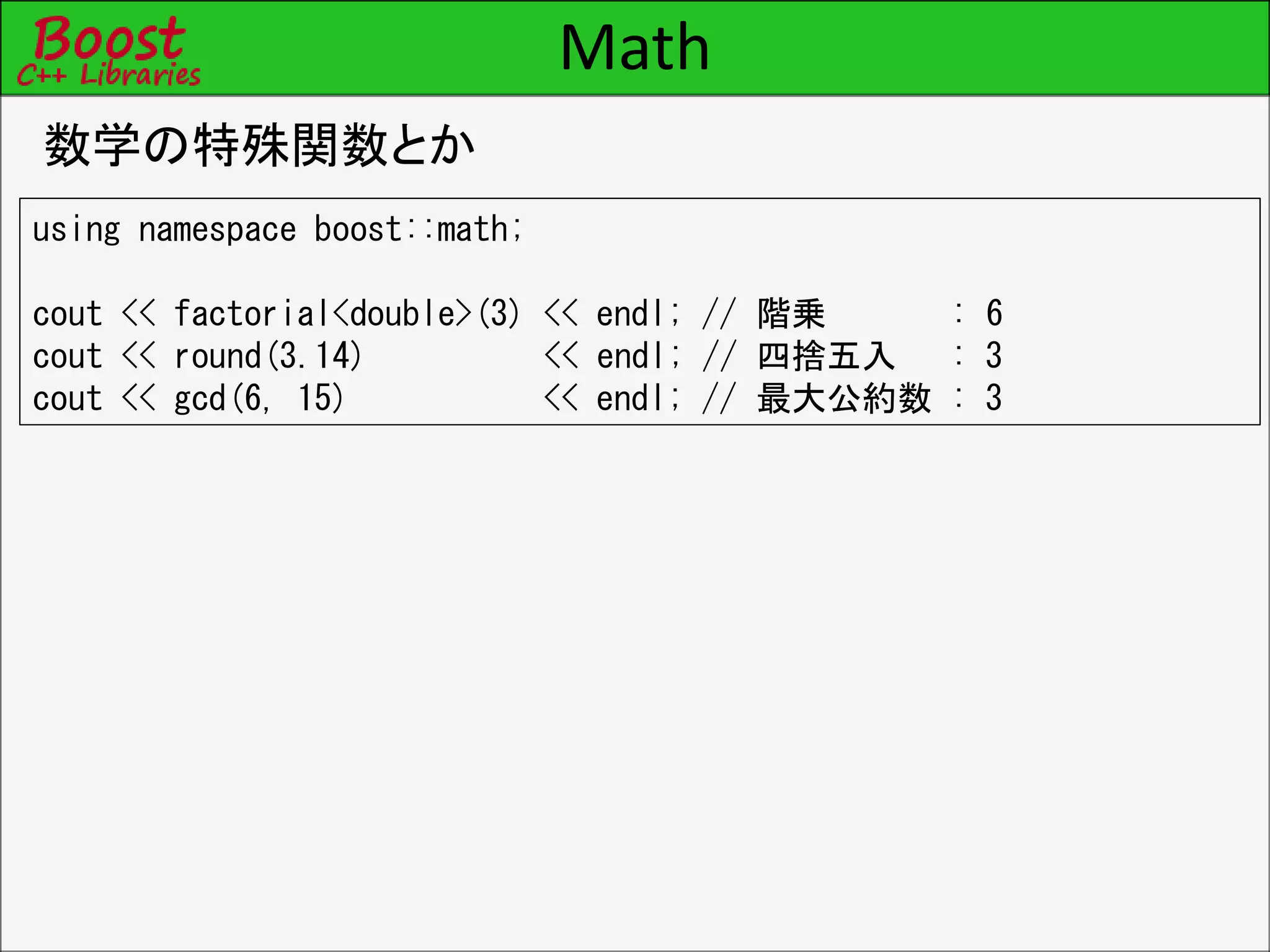 Math
数学の特殊関数とか
using namespace boost::math;
cout << factorial<double>(3) << endl; // 階乗 : 6
cout << round(3.14) << endl; // 四捨五入 : 3
cout << gcd(6, 15) << endl; // 最大公約数 : 3
 
