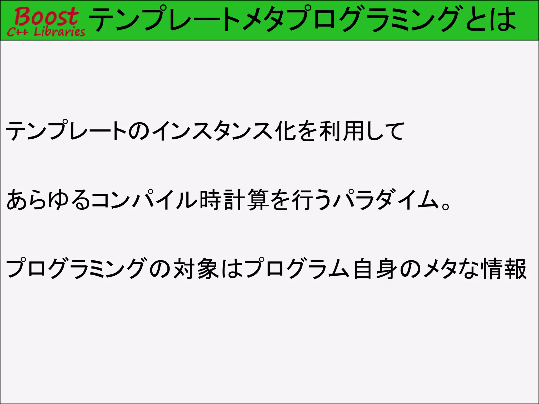 テンプレートメタプログラミングとは
テンプレートのインスタンス化を利用して
あらゆるコンパイル時計算を行うパラダイム。
プログラミングの対象はプログラム自身のメタな情報
 