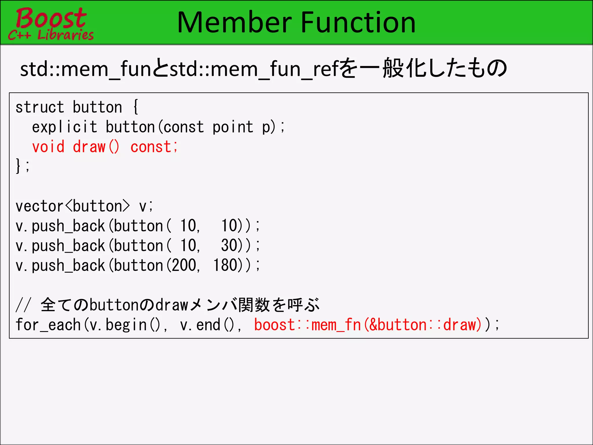 Member Function
std::mem_funとstd::mem_fun_refを一般化したもの
struct button {
explicit button(const point p);
void draw() const;
};
vector<button> v;
v.push_back(button( 10, 10));
v.push_back(button( 10, 30));
v.push_back(button(200, 180));
// 全てのbuttonのdrawメンバ関数を呼ぶ
for_each(v.begin(), v.end(), boost::mem_fn(&button::draw));
 