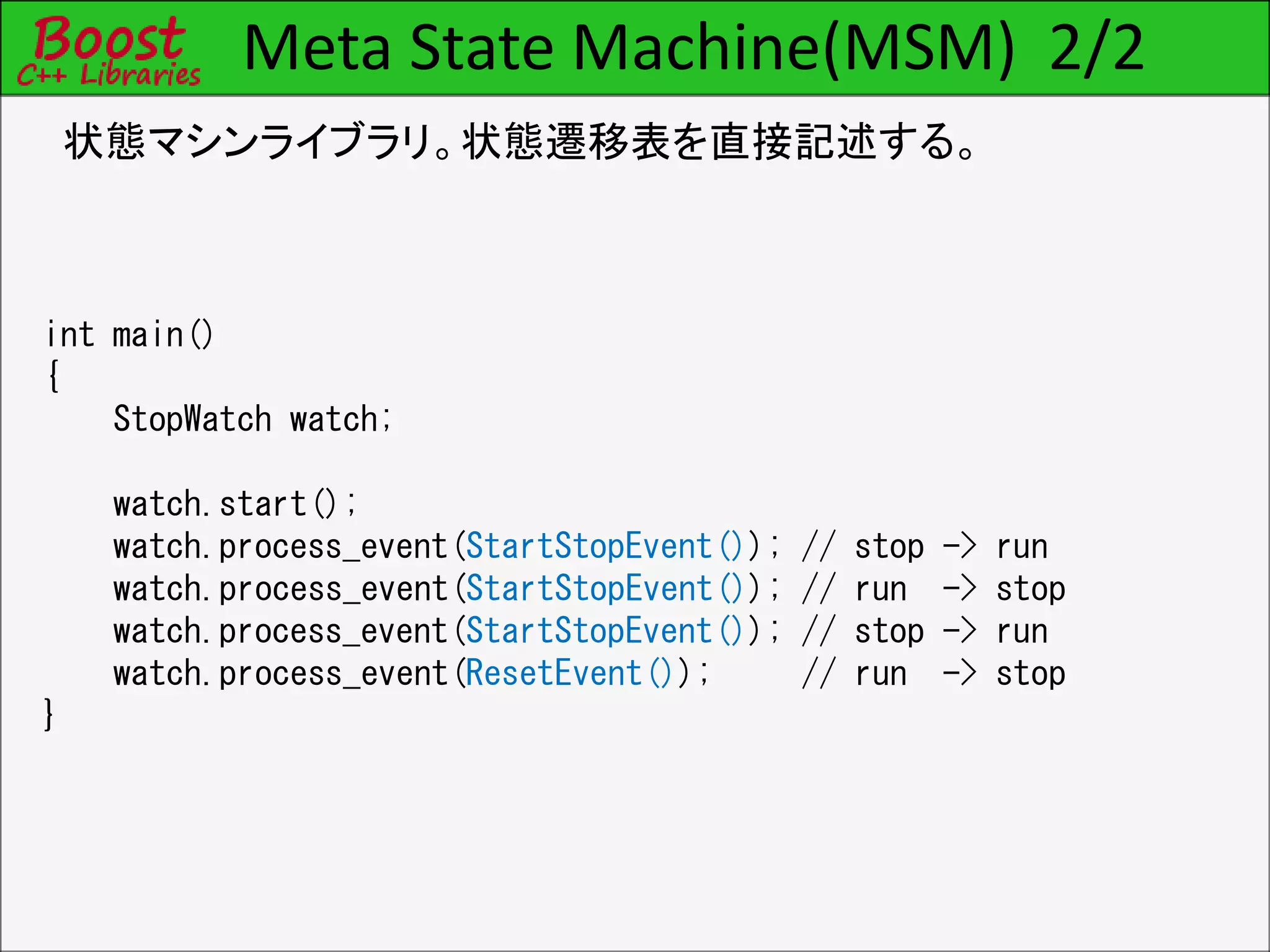 Meta State Machine(MSM) 2/2
状態マシンライブラリ。状態遷移表を直接記述する。
int main()
{
StopWatch watch;
watch.start();
watch.process_event(StartStopEvent()); // stop -> run
watch.process_event(StartStopEvent()); // run -> stop
watch.process_event(StartStopEvent()); // stop -> run
watch.process_event(ResetEvent()); // run -> stop
}
 