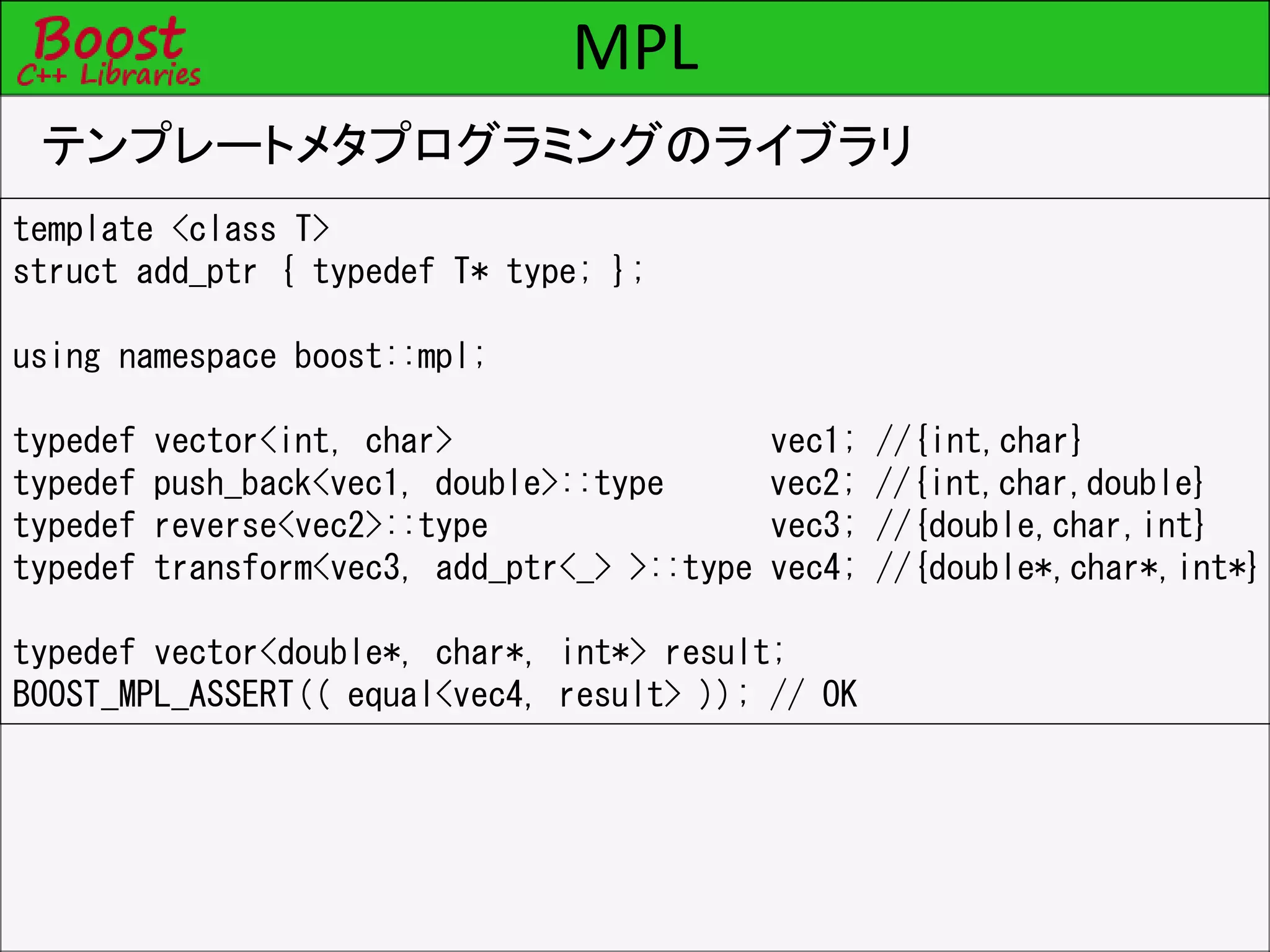 MPL
テンプレートメタプログラミングのライブラリ
template <class T>
struct add_ptr { typedef T* type; };
using namespace boost::mpl;
typedef vector<int, char> vec1; //{int,char}
typedef push_back<vec1, double>::type vec2; //{int,char,double}
typedef reverse<vec2>::type vec3; //{double,char,int}
typedef transform<vec3, add_ptr<_> >::type vec4; //{double*,char*,int*}
typedef vector<double*, char*, int*> result;
BOOST_MPL_ASSERT(( equal<vec4, result> )); // OK
 