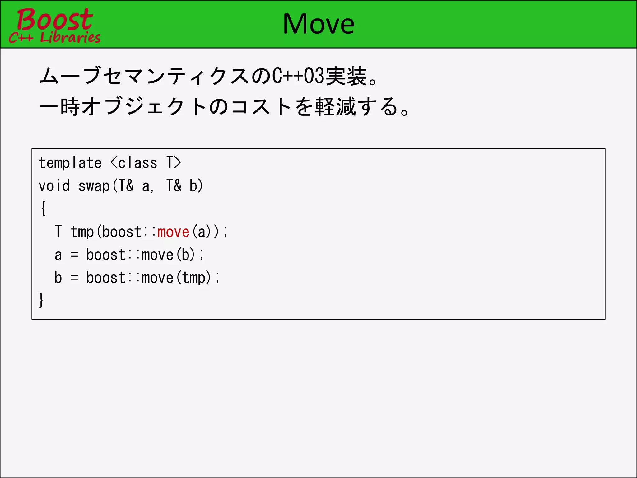 Move
template <class T>
void swap(T& a, T& b)
{
T tmp(boost::move(a));
a = boost::move(b);
b = boost::move(tmp);
}
ムーブセマンティクスのC++03実装。
一時オブジェクトのコストを軽減する。
 