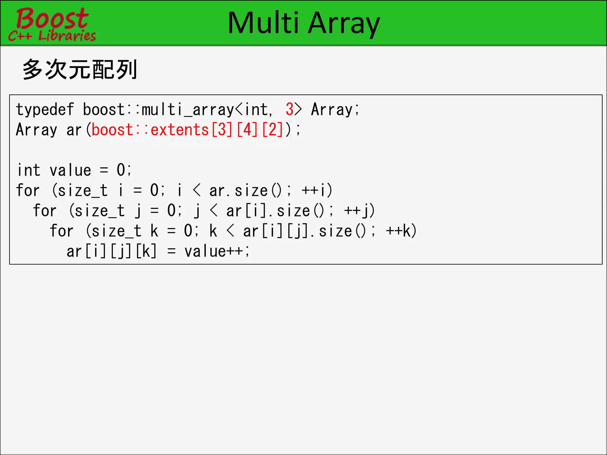 Multi Array
多次元配列
typedef boost::multi_array<int, 3> Array;
Array ar(boost::extents[3][4][2]);
int value = 0;
for (size_t i = 0; i < ar.size(); ++i)
for (size_t j = 0; j < ar[i].size(); ++j)
for (size_t k = 0; k < ar[i][j].size(); ++k)
ar[i][j][k] = value++;
 