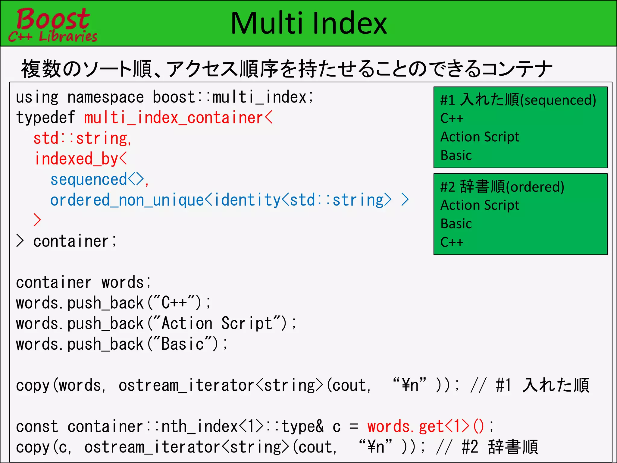 Multi Index
複数のソート順、アクセス順序を持たせることのできるコンテナ
using namespace boost::multi_index;
typedef multi_index_container<
std::string,
indexed_by<
sequenced<>,
ordered_non_unique<identity<std::string> >
>
> container;
container words;
words.push_back("C++");
words.push_back("Action Script");
words.push_back("Basic");
copy(words, ostream_iterator<string>(cout, “¥n”)); // #1 入れた順
const container::nth_index<1>::type& c = words.get<1>();
copy(c, ostream_iterator<string>(cout, “¥n”)); // #2 辞書順
#1 入れた順(sequenced)
C++
Action Script
Basic
#2 辞書順(ordered)
Action Script
Basic
C++
 