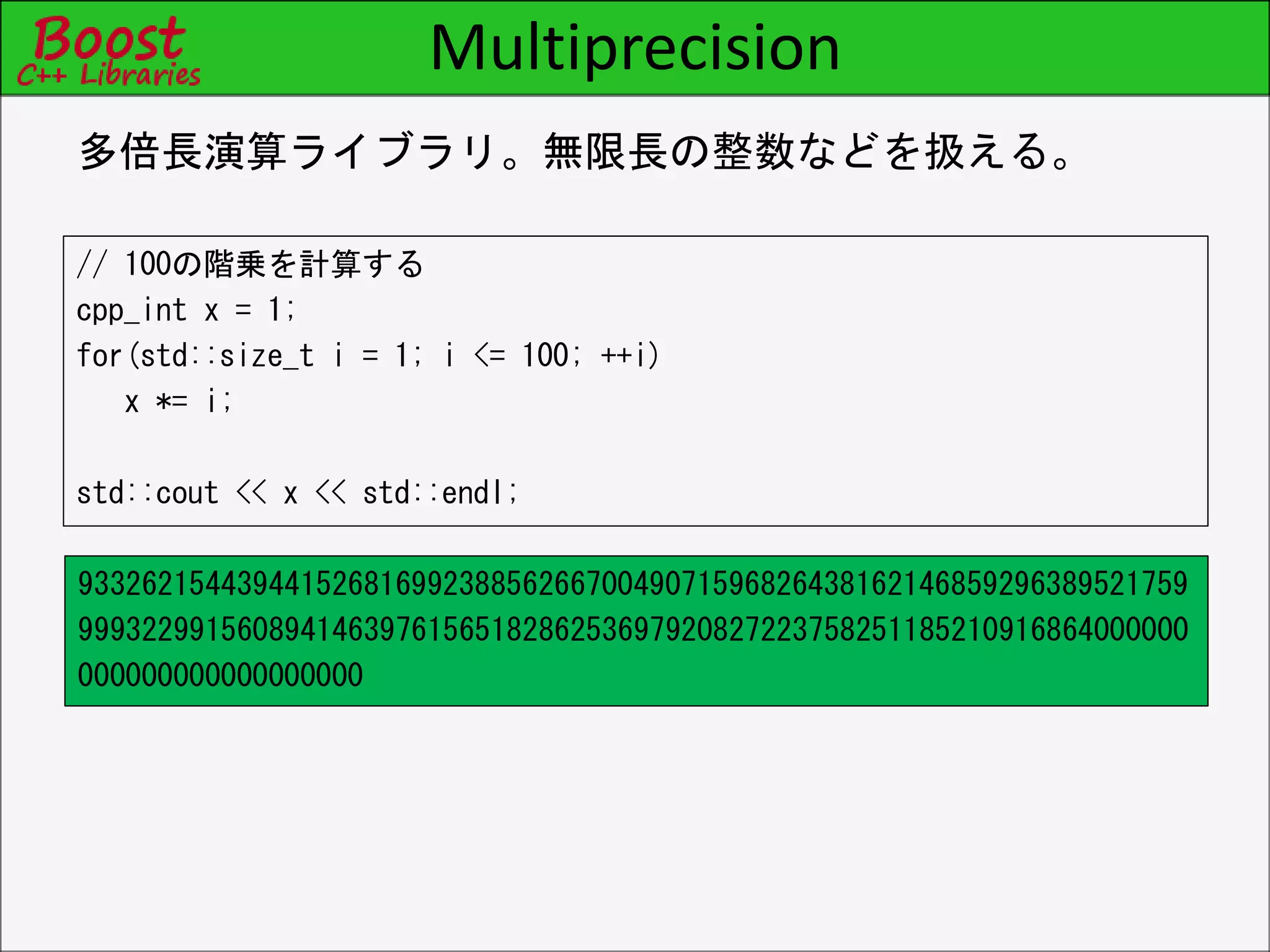 Multiprecision
// 100の階乗を計算する
cpp_int x = 1;
for(std::size_t i = 1; i <= 100; ++i)
x *= i;
std::cout << x << std::endl;
多倍長演算ライブラリ。無限長の整数などを扱える。
9332621544394415268169923885626670049071596826438162146859296389521759
9993229915608941463976156518286253697920827223758251185210916864000000
000000000000000000
 