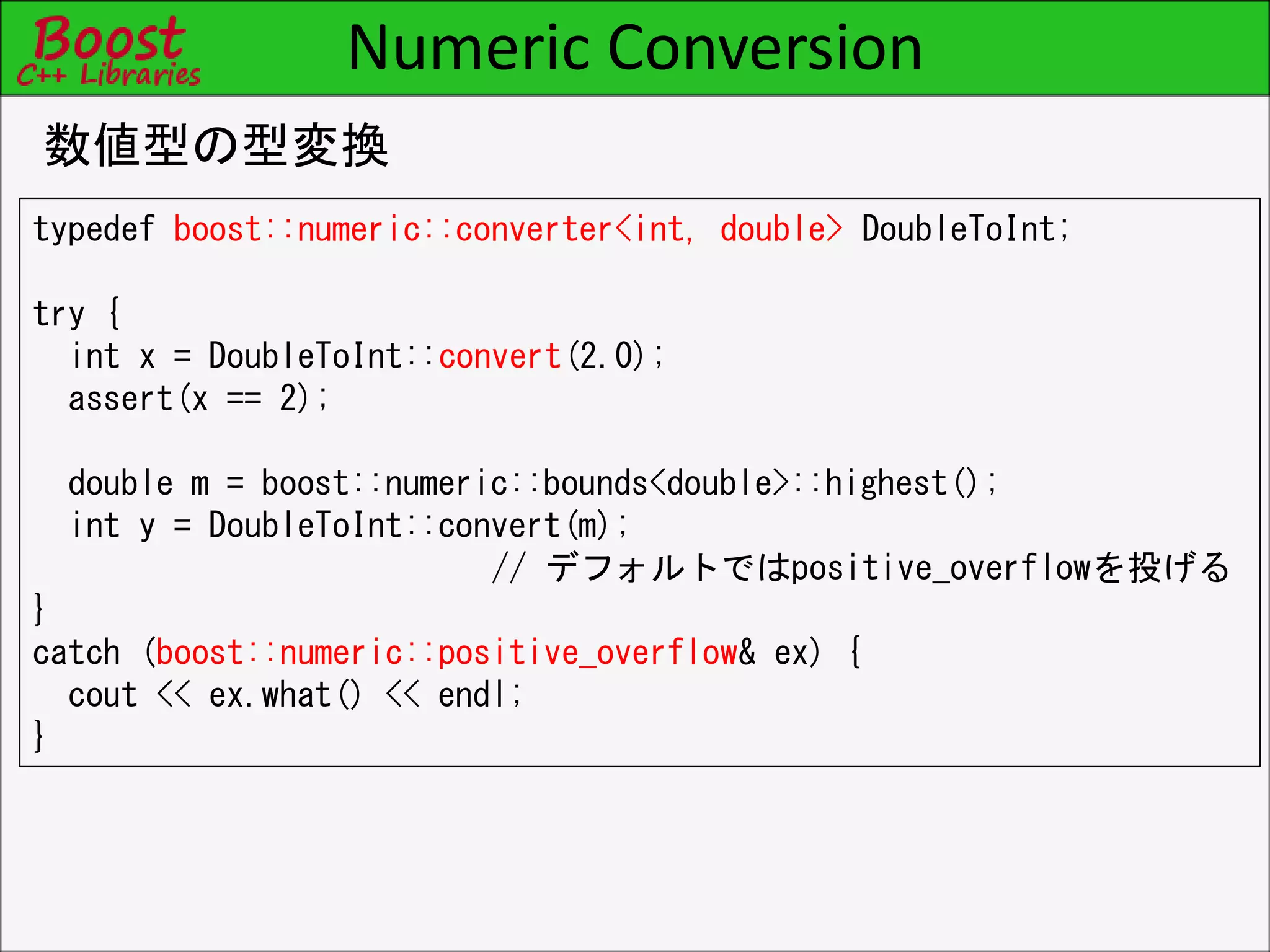 Numeric Conversion
数値型の型変換
typedef boost::numeric::converter<int, double> DoubleToInt;
try {
int x = DoubleToInt::convert(2.0);
assert(x == 2);
double m = boost::numeric::bounds<double>::highest();
int y = DoubleToInt::convert(m);
// デフォルトではpositive_overflowを投げる
}
catch (boost::numeric::positive_overflow& ex) {
cout << ex.what() << endl;
}
 