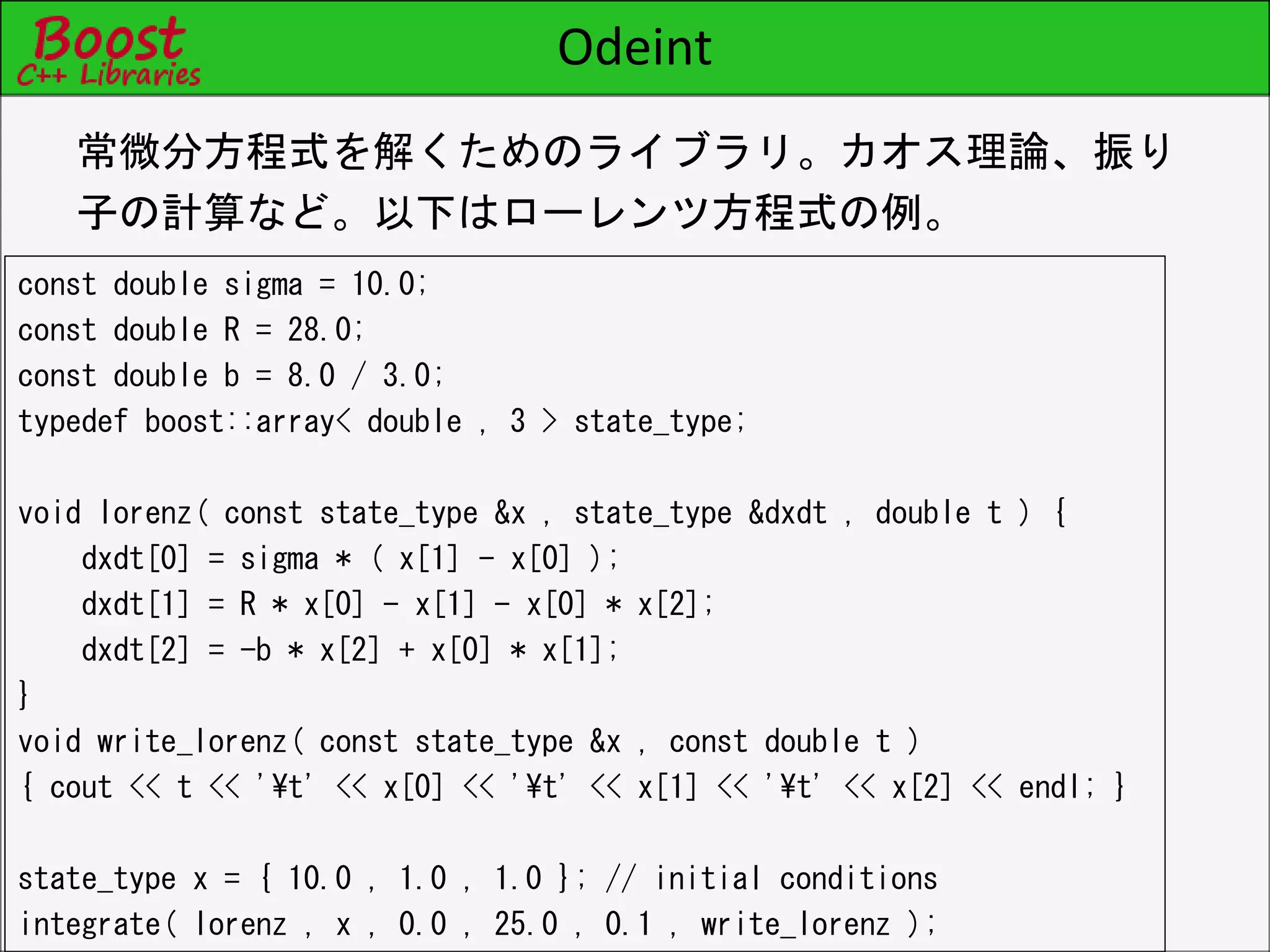 Odeint
const double sigma = 10.0;
const double R = 28.0;
const double b = 8.0 / 3.0;
typedef boost::array< double , 3 > state_type;
void lorenz( const state_type &x , state_type &dxdt , double t ) {
dxdt[0] = sigma * ( x[1] - x[0] );
dxdt[1] = R * x[0] - x[1] - x[0] * x[2];
dxdt[2] = -b * x[2] + x[0] * x[1];
}
void write_lorenz( const state_type &x , const double t )
{ cout << t << '¥t' << x[0] << '¥t' << x[1] << '¥t' << x[2] << endl; }
state_type x = { 10.0 , 1.0 , 1.0 }; // initial conditions
integrate( lorenz , x , 0.0 , 25.0 , 0.1 , write_lorenz );
常微分方程式を解くためのライブラリ。カオス理論、振り
子の計算など。以下はローレンツ方程式の例。
 