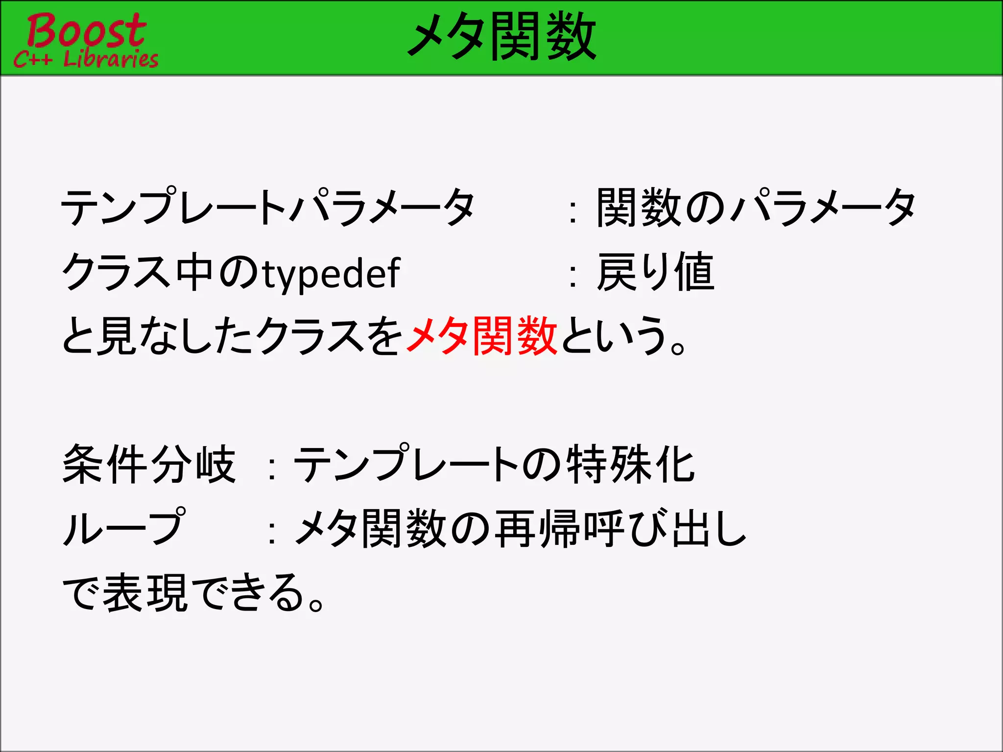 メタ関数
テンプレートパラメータ ： 関数のパラメータ
クラス中のtypedef ： 戻り値
と見なしたクラスをメタ関数という。
条件分岐 ： テンプレートの特殊化
ループ ： メタ関数の再帰呼び出し
で表現できる。
 
