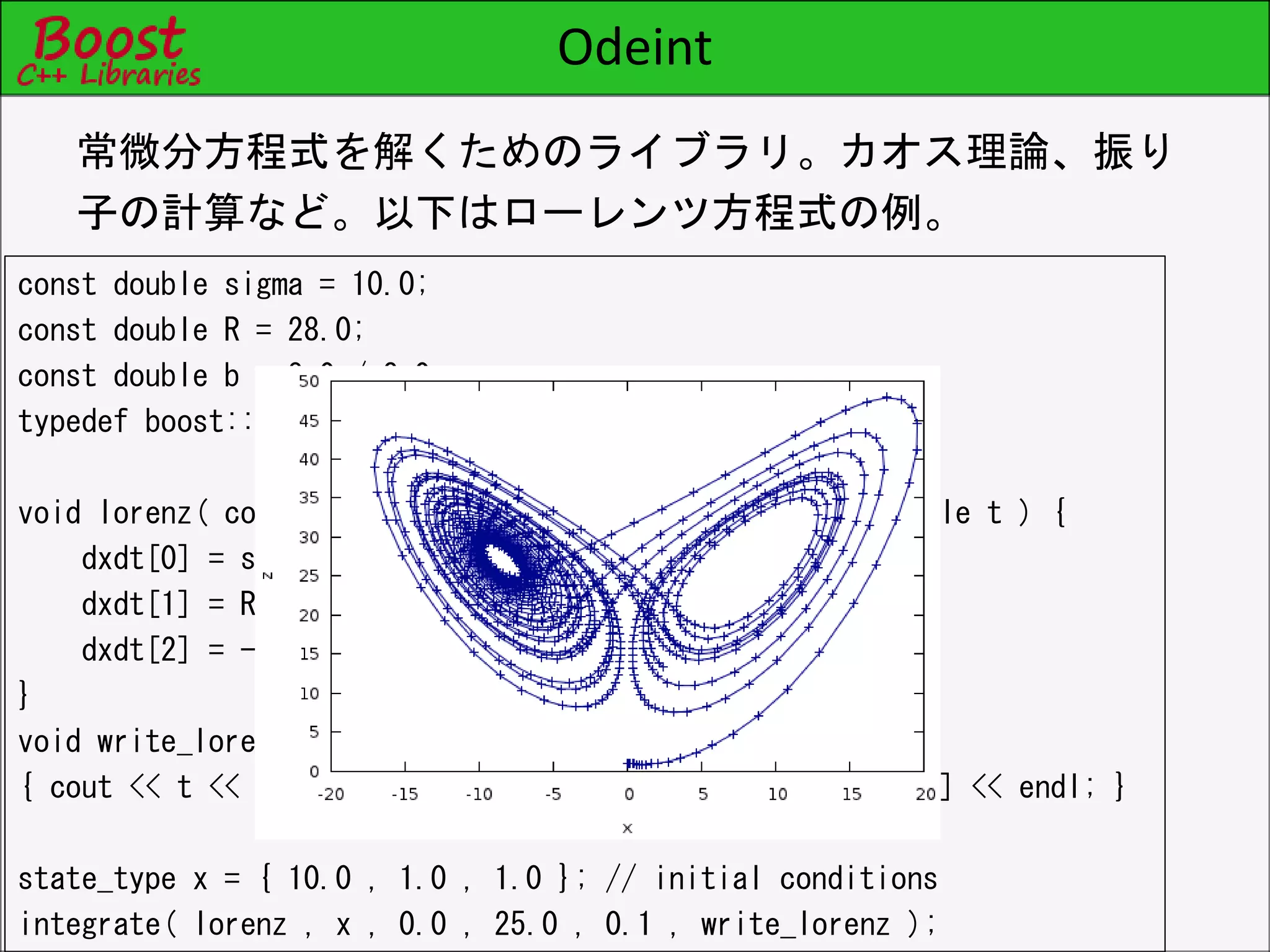 Odeint
const double sigma = 10.0;
const double R = 28.0;
const double b = 8.0 / 3.0;
typedef boost::array< double , 3 > state_type;
void lorenz( const state_type &x , state_type &dxdt , double t ) {
dxdt[0] = sigma * ( x[1] - x[0] );
dxdt[1] = R * x[0] - x[1] - x[0] * x[2];
dxdt[2] = -b * x[2] + x[0] * x[1];
}
void write_lorenz( const state_type &x , const double t )
{ cout << t << '¥t' << x[0] << '¥t' << x[1] << '¥t' << x[2] << endl; }
state_type x = { 10.0 , 1.0 , 1.0 }; // initial conditions
integrate( lorenz , x , 0.0 , 25.0 , 0.1 , write_lorenz );
常微分方程式を解くためのライブラリ。カオス理論、振り
子の計算など。以下はローレンツ方程式の例。
 