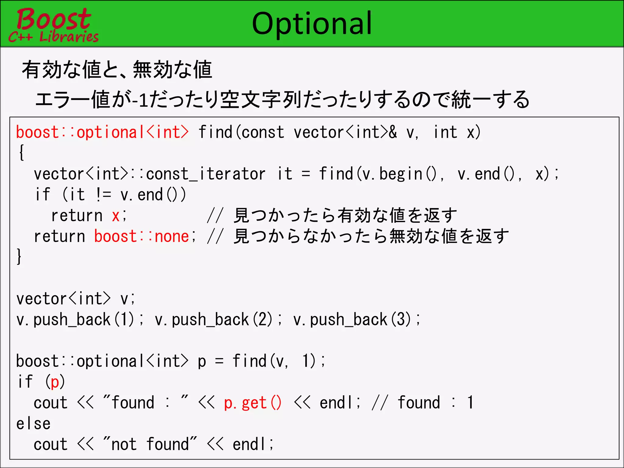 Optional
有効な値と、無効な値
エラー値が-1だったり空文字列だったりするので統一する
boost::optional<int> find(const vector<int>& v, int x)
{
vector<int>::const_iterator it = find(v.begin(), v.end(), x);
if (it != v.end())
return x; // 見つかったら有効な値を返す
return boost::none; // 見つからなかったら無効な値を返す
}
vector<int> v;
v.push_back(1); v.push_back(2); v.push_back(3);
boost::optional<int> p = find(v, 1);
if (p)
cout << "found : " << p.get() << endl; // found : 1
else
cout << "not found" << endl;
 