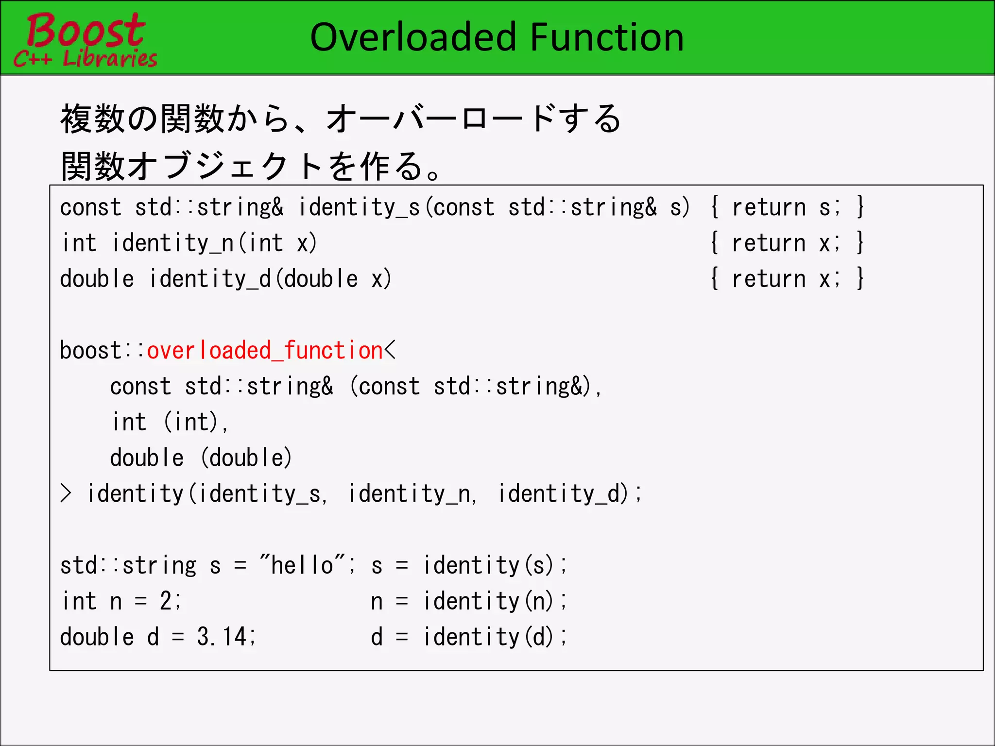 Overloaded Function
const std::string& identity_s(const std::string& s) { return s; }
int identity_n(int x) { return x; }
double identity_d(double x) { return x; }
boost::overloaded_function<
const std::string& (const std::string&),
int (int),
double (double)
> identity(identity_s, identity_n, identity_d);
std::string s = "hello"; s = identity(s);
int n = 2; n = identity(n);
double d = 3.14; d = identity(d);
複数の関数から、オーバーロードする
関数オブジェクトを作る。
 