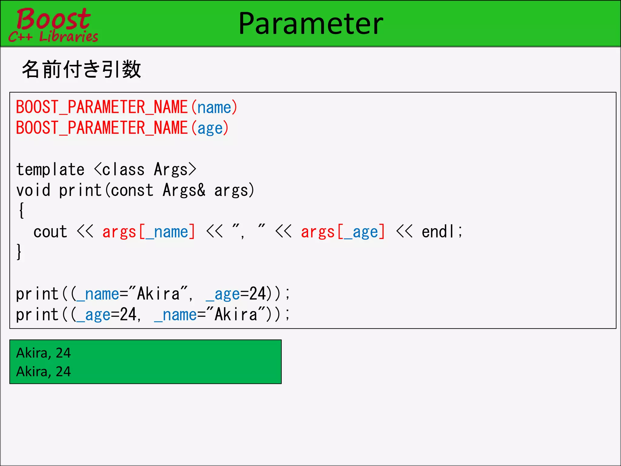 Parameter
名前付き引数
BOOST_PARAMETER_NAME(name)
BOOST_PARAMETER_NAME(age)
template <class Args>
void print(const Args& args)
{
cout << args[_name] << ", " << args[_age] << endl;
}
print((_name="Akira", _age=24));
print((_age=24, _name="Akira"));
Akira, 24
Akira, 24
 