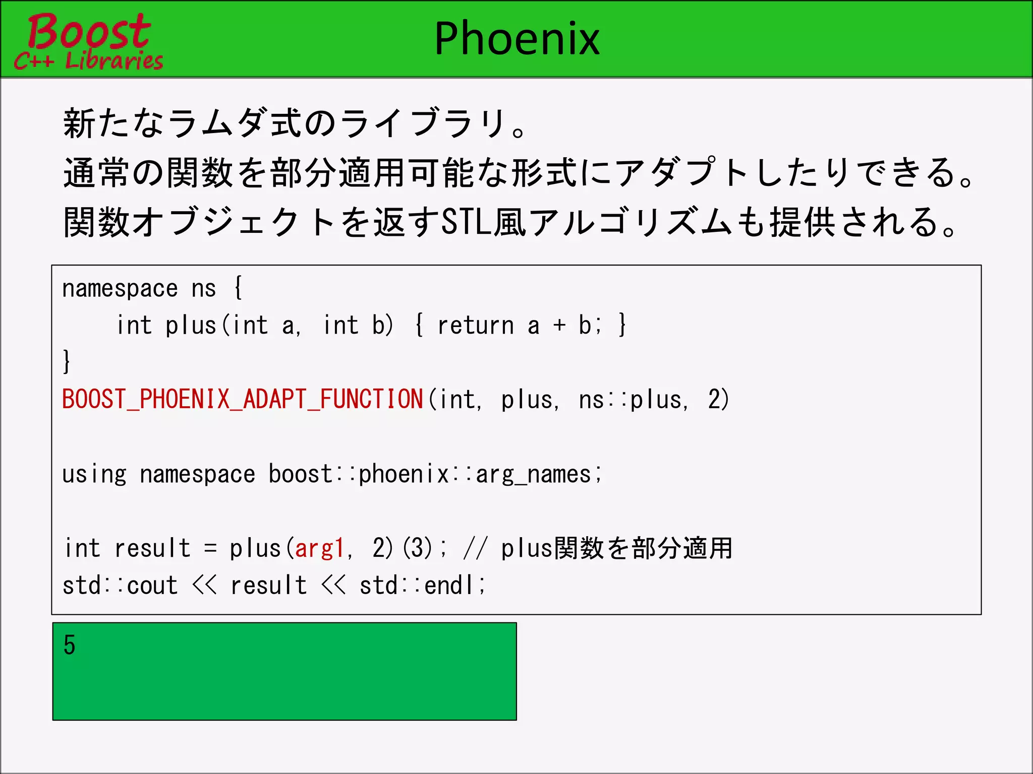 Phoenix
namespace ns {
int plus(int a, int b) { return a + b; }
}
BOOST_PHOENIX_ADAPT_FUNCTION(int, plus, ns::plus, 2)
using namespace boost::phoenix::arg_names;
int result = plus(arg1, 2)(3); // plus関数を部分適用
std::cout << result << std::endl;
新たなラムダ式のライブラリ。
通常の関数を部分適用可能な形式にアダプトしたりできる。
関数オブジェクトを返すSTL風アルゴリズムも提供される。
5
 