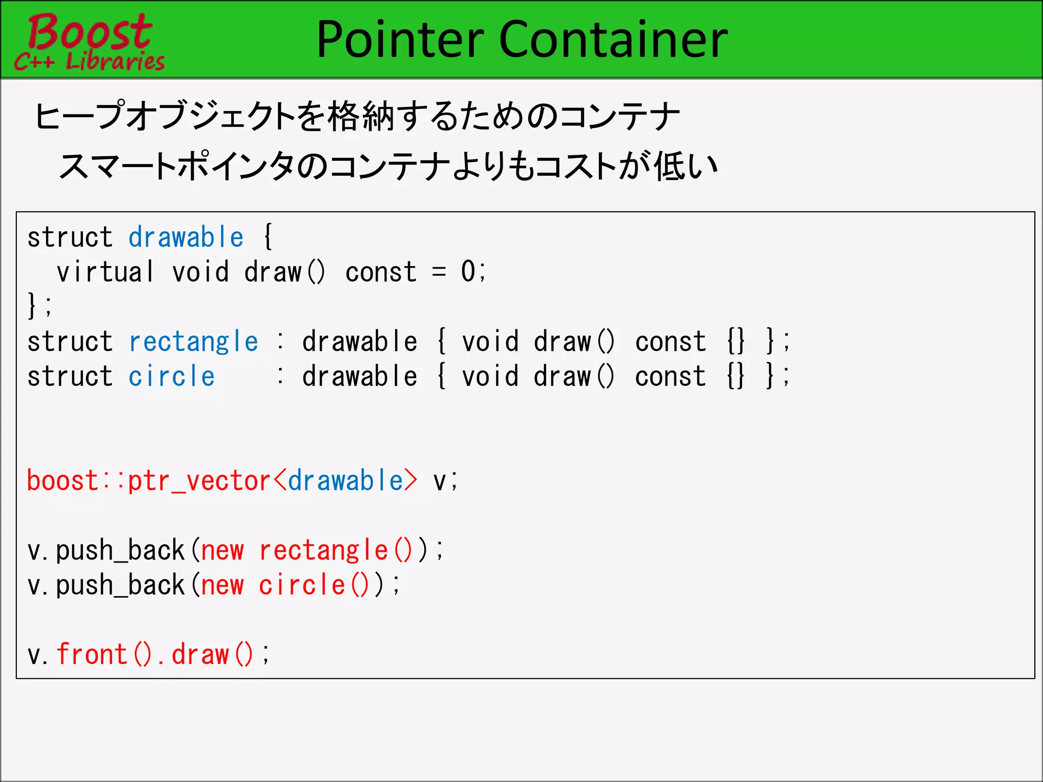 Pointer Container
ヒープオブジェクトを格納するためのコンテナ
スマートポインタのコンテナよりもコストが低い
struct drawable {
virtual void draw() const = 0;
};
struct rectangle : drawable { void draw() const {} };
struct circle : drawable { void draw() const {} };
boost::ptr_vector<drawable> v;
v.push_back(new rectangle());
v.push_back(new circle());
v.front().draw();
 