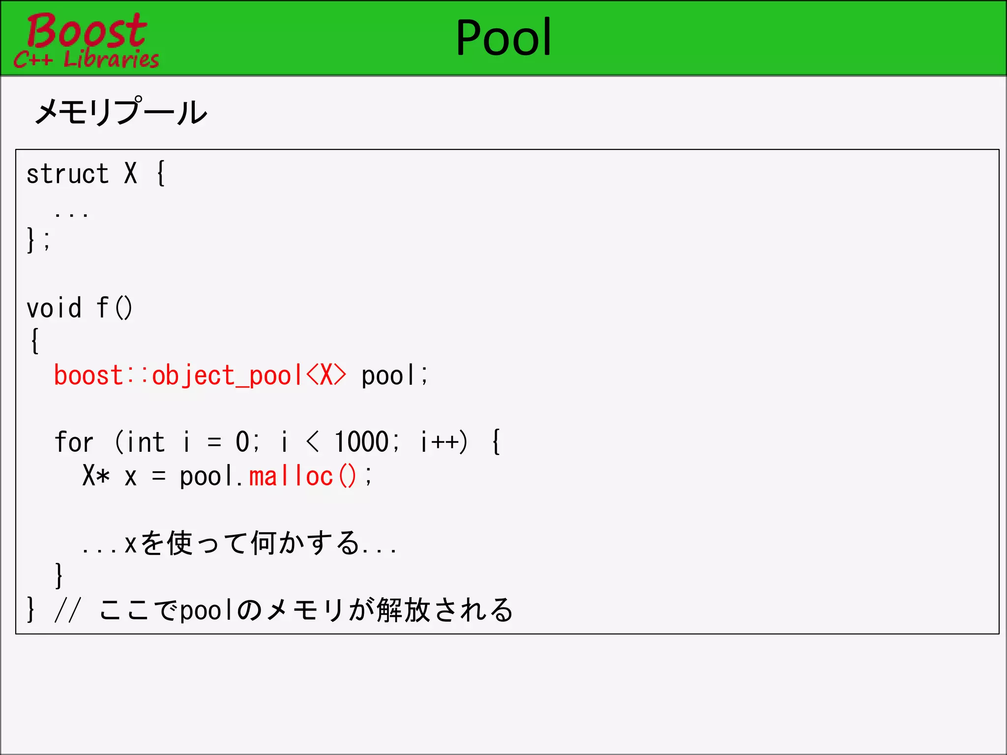 Pool
メモリプール
struct X {
...
};
void f()
{
boost::object_pool<X> pool;
for (int i = 0; i < 1000; i++) {
X* x = pool.malloc();
...xを使って何かする...
}
} // ここでpoolのメモリが解放される
 