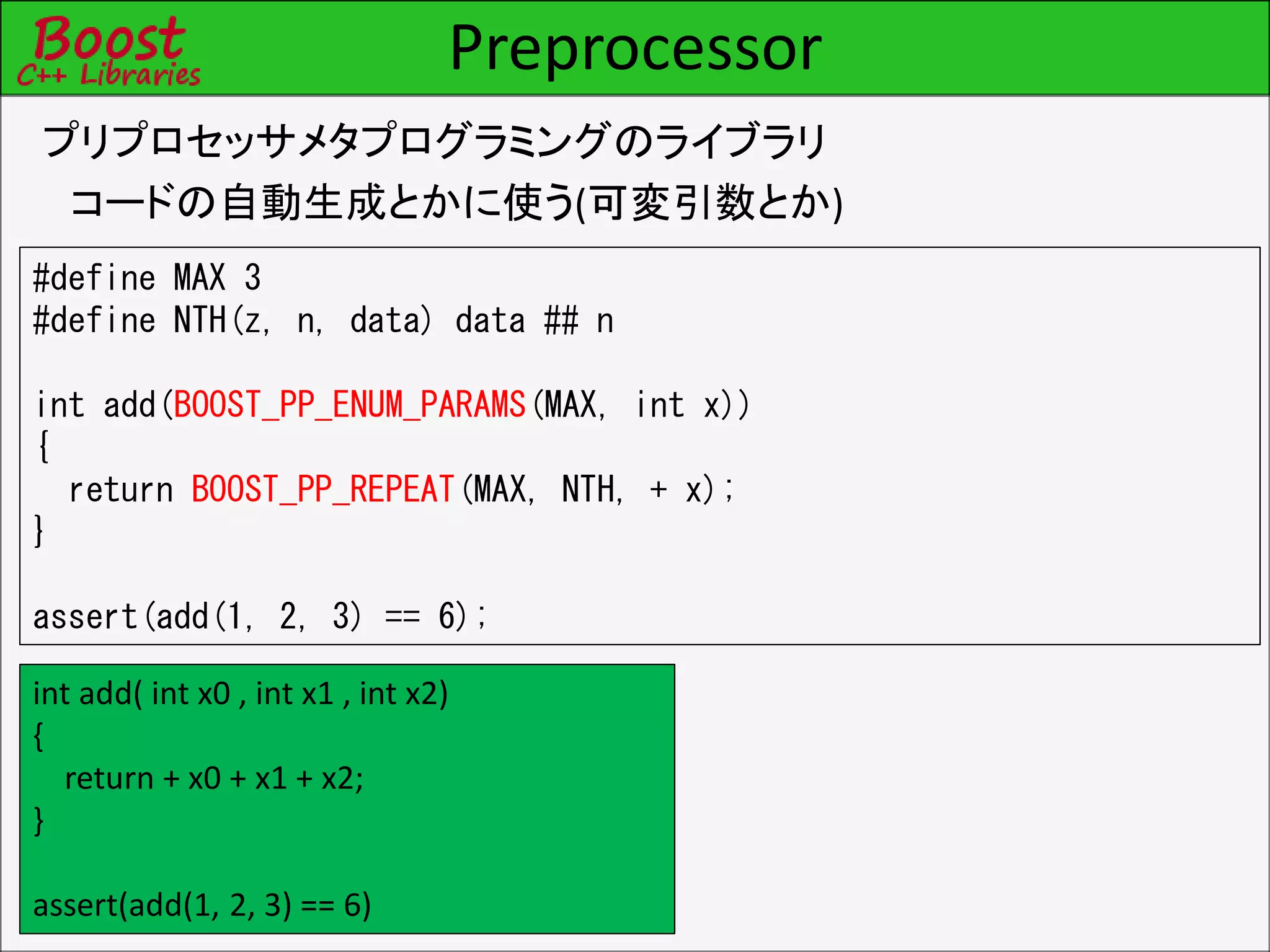Preprocessor
プリプロセッサメタプログラミングのライブラリ
コードの自動生成とかに使う(可変引数とか)
#define MAX 3
#define NTH(z, n, data) data ## n
int add(BOOST_PP_ENUM_PARAMS(MAX, int x))
{
return BOOST_PP_REPEAT(MAX, NTH, + x);
}
assert(add(1, 2, 3) == 6);
int add( int x0 , int x1 , int x2)
{
return + x0 + x1 + x2;
}
assert(add(1, 2, 3) == 6)
 