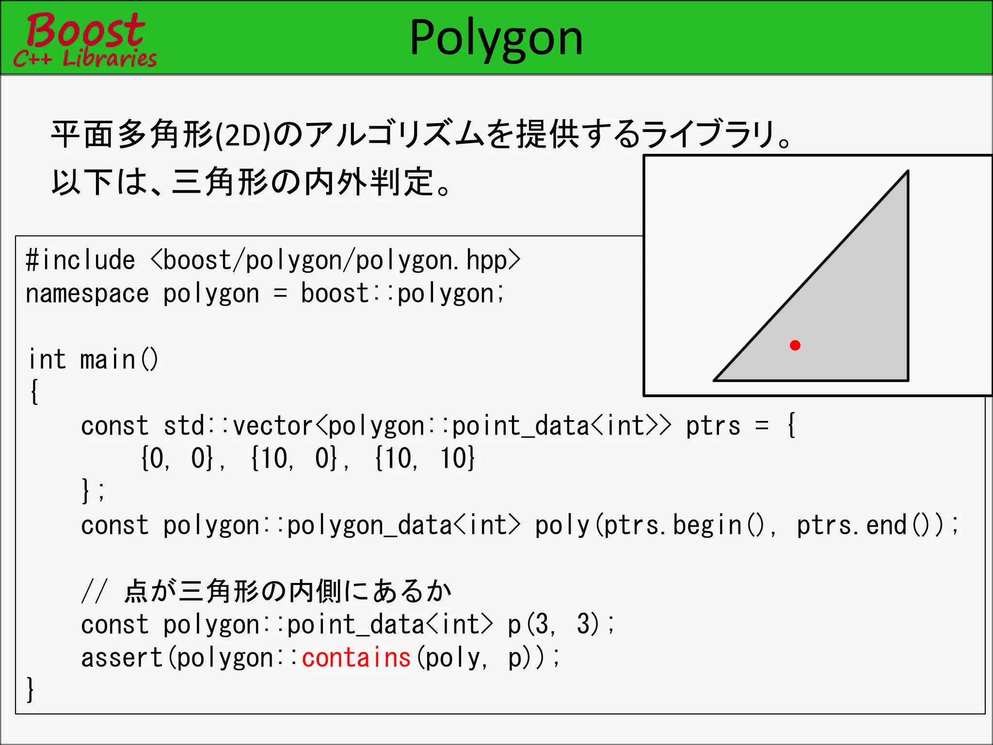 Polygon
平面多角形(2D)のアルゴリズムを提供するライブラリ。
以下は、三角形の内外判定。
#include <boost/polygon/polygon.hpp>
namespace polygon = boost::polygon;
int main()
{
const std::vector<polygon::point_data<int>> ptrs = {
{0, 0}, {10, 0}, {10, 10}
};
const polygon::polygon_data<int> poly(ptrs.begin(), ptrs.end());
// 点が三角形の内側にあるか
const polygon::point_data<int> p(3, 3);
assert(polygon::contains(poly, p));
}
 