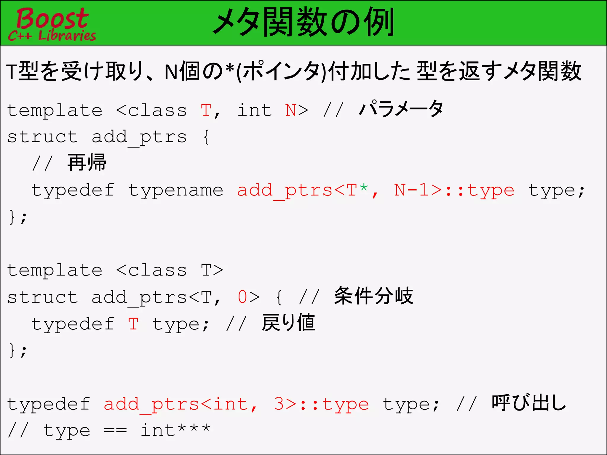 メタ関数の例
T型を受け取り、 N個の*(ポインタ)付加した 型を返すメタ関数
template <class T, int N> // パラメータ
struct add_ptrs {
// 再帰
typedef typename add_ptrs<T*, N-1>::type type;
};
template <class T>
struct add_ptrs<T, 0> { // 条件分岐
typedef T type; // 戻り値
};
typedef add_ptrs<int, 3>::type type; // 呼び出し
// type == int***
 