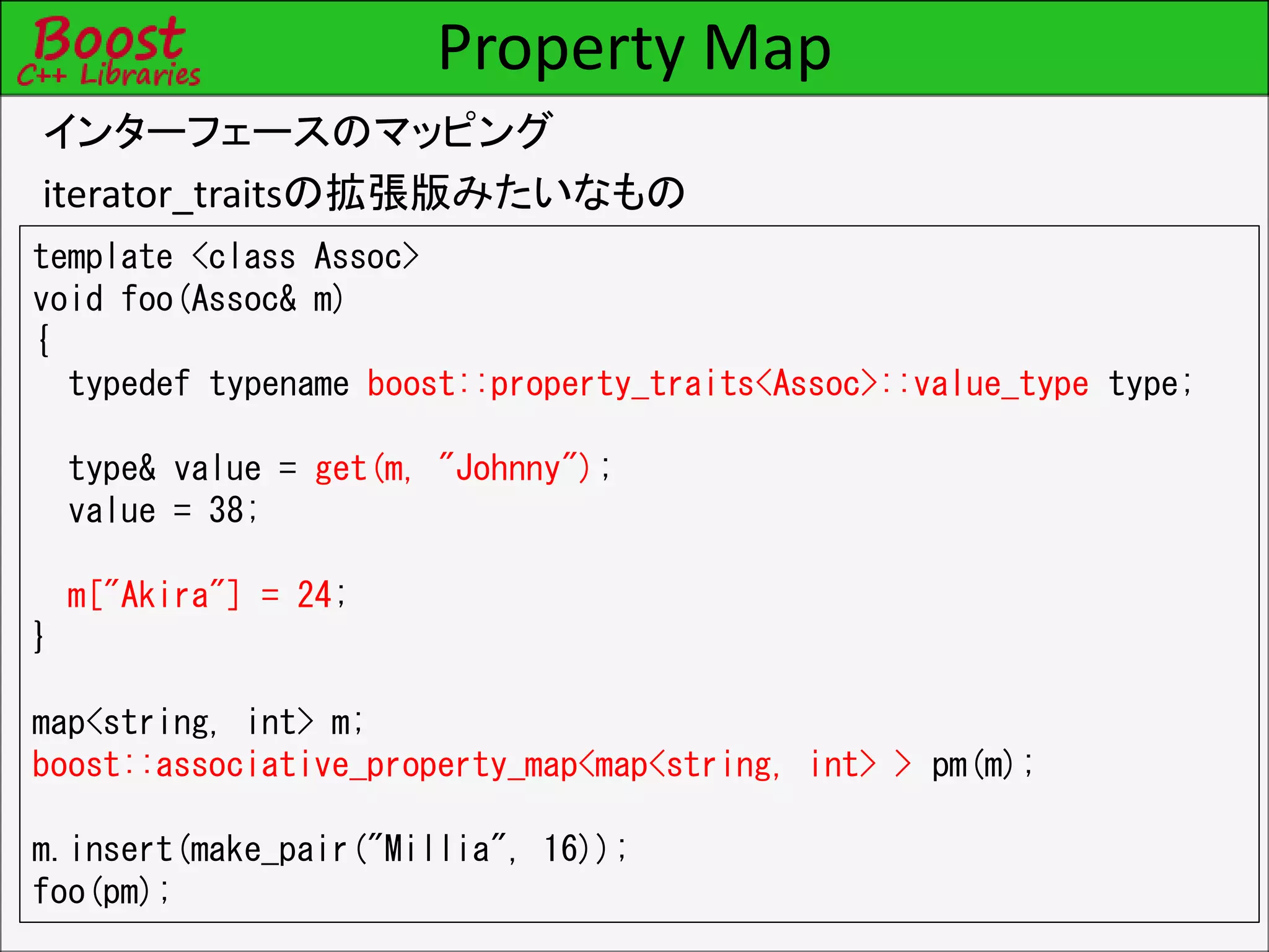 Property Map
インターフェースのマッピング
iterator_traitsの拡張版みたいなもの
template <class Assoc>
void foo(Assoc& m)
{
typedef typename boost::property_traits<Assoc>::value_type type;
type& value = get(m, "Johnny");
value = 38;
m["Akira"] = 24;
}
map<string, int> m;
boost::associative_property_map<map<string, int> > pm(m);
m.insert(make_pair("Millia", 16));
foo(pm);
 