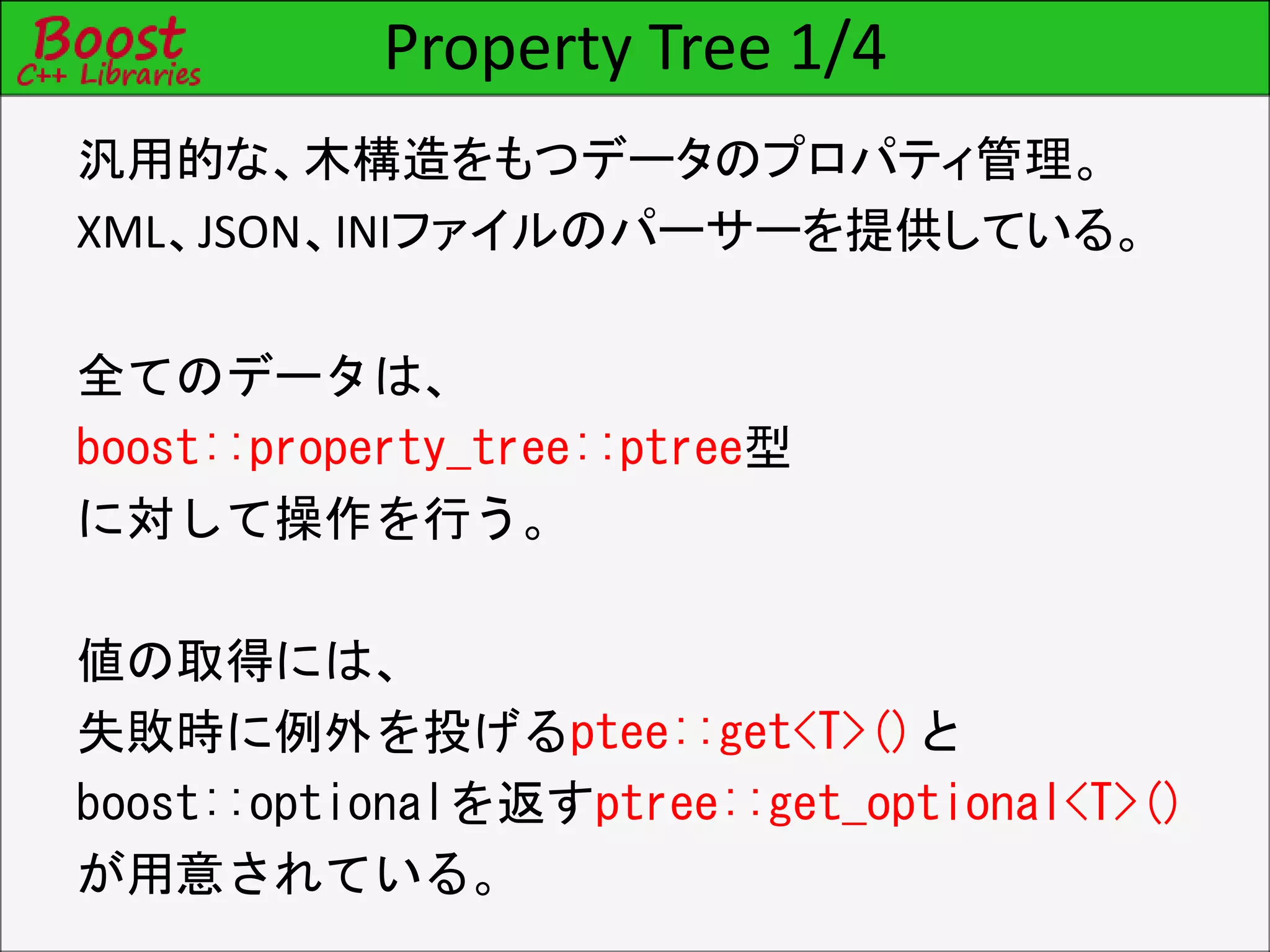 Property Tree 1/4
汎用的な、木構造をもつデータのプロパティ管理。
XML、JSON、INIファイルのパーサーを提供している。
全てのデータは、
boost::property_tree::ptree型
に対して操作を行う。
値の取得には、
失敗時に例外を投げるptee::get<T>()と
boost::optionalを返すptree::get_optional<T>()
が用意されている。
 
