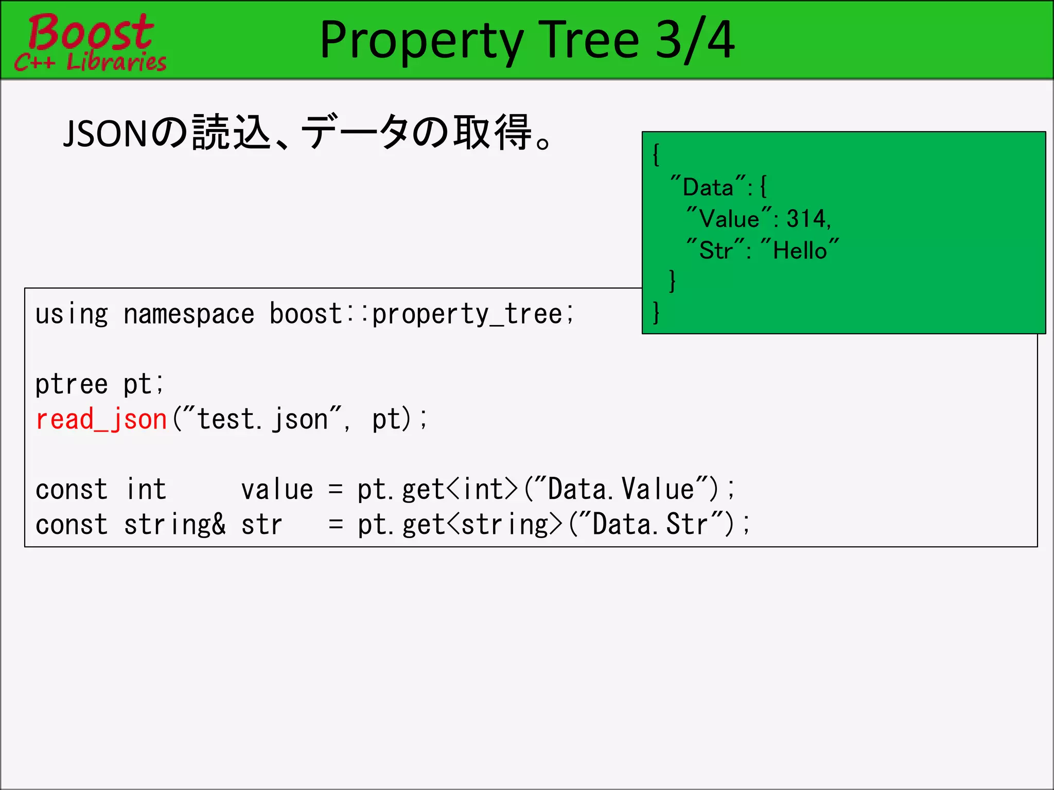 Property Tree 3/4
JSONの読込、データの取得。
using namespace boost::property_tree;
ptree pt;
read_json("test.json", pt);
const int value = pt.get<int>("Data.Value");
const string& str = pt.get<string>("Data.Str");
{
"Data": {
"Value": 314,
"Str": "Hello"
}
}
 