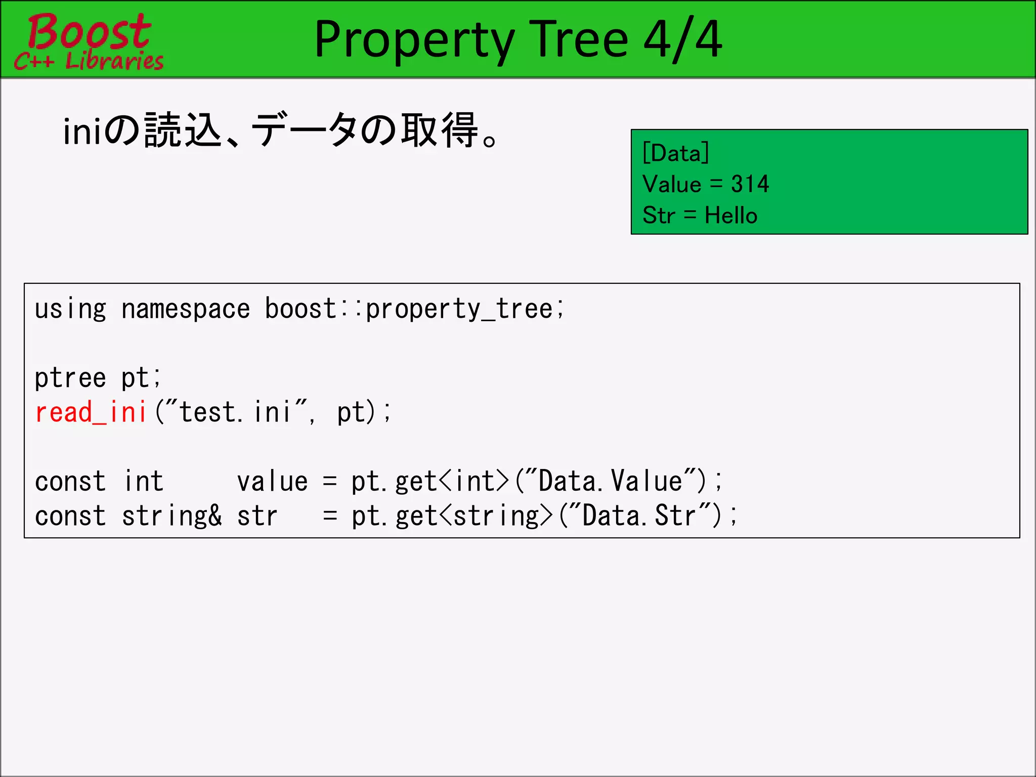 Property Tree 4/4
iniの読込、データの取得。
using namespace boost::property_tree;
ptree pt;
read_ini("test.ini", pt);
const int value = pt.get<int>("Data.Value");
const string& str = pt.get<string>("Data.Str");
[Data]
Value = 314
Str = Hello
 