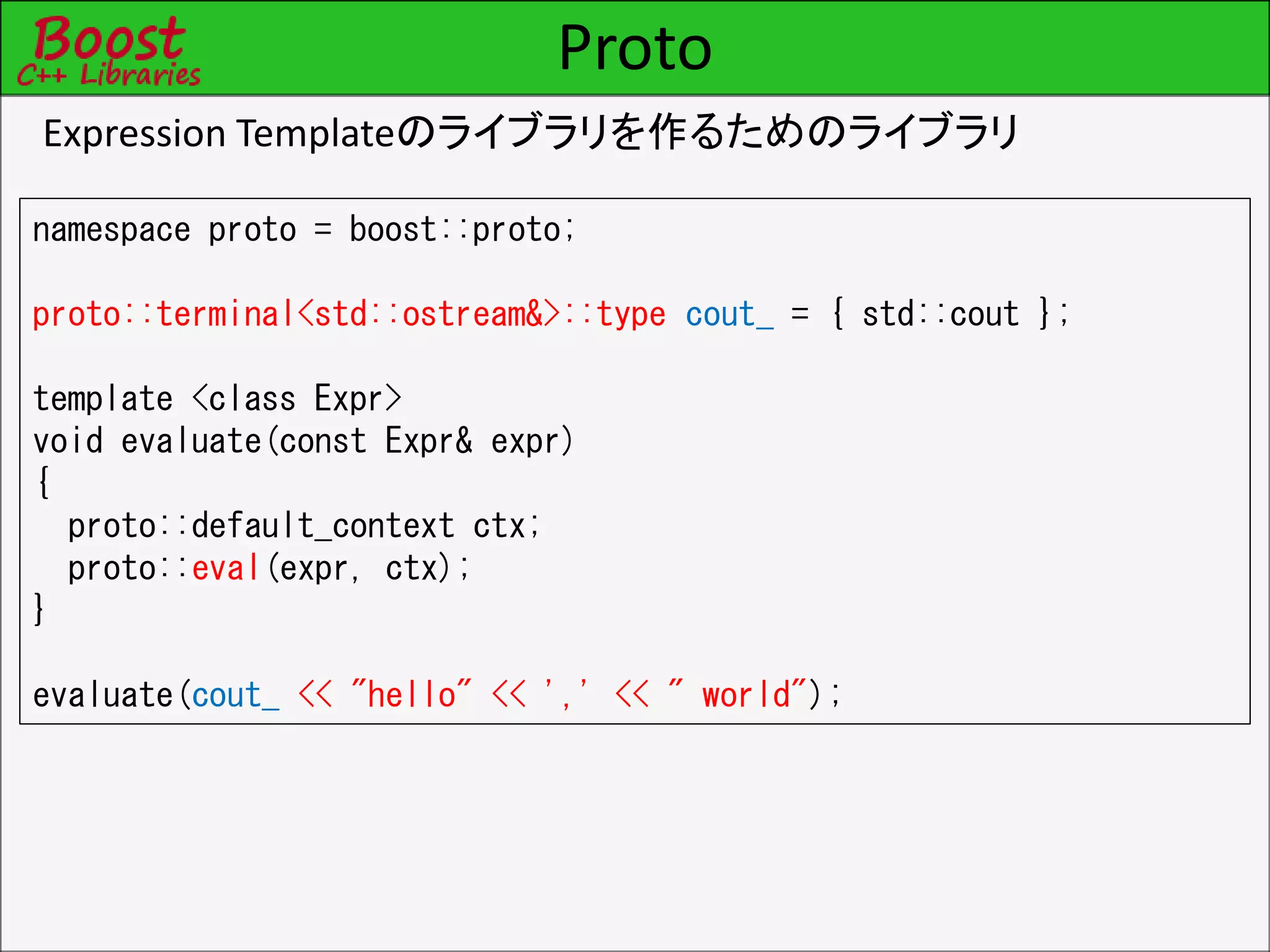 Proto
Expression Templateのライブラリを作るためのライブラリ
namespace proto = boost::proto;
proto::terminal<std::ostream&>::type cout_ = { std::cout };
template <class Expr>
void evaluate(const Expr& expr)
{
proto::default_context ctx;
proto::eval(expr, ctx);
}
evaluate(cout_ << "hello" << ',' << " world");
 