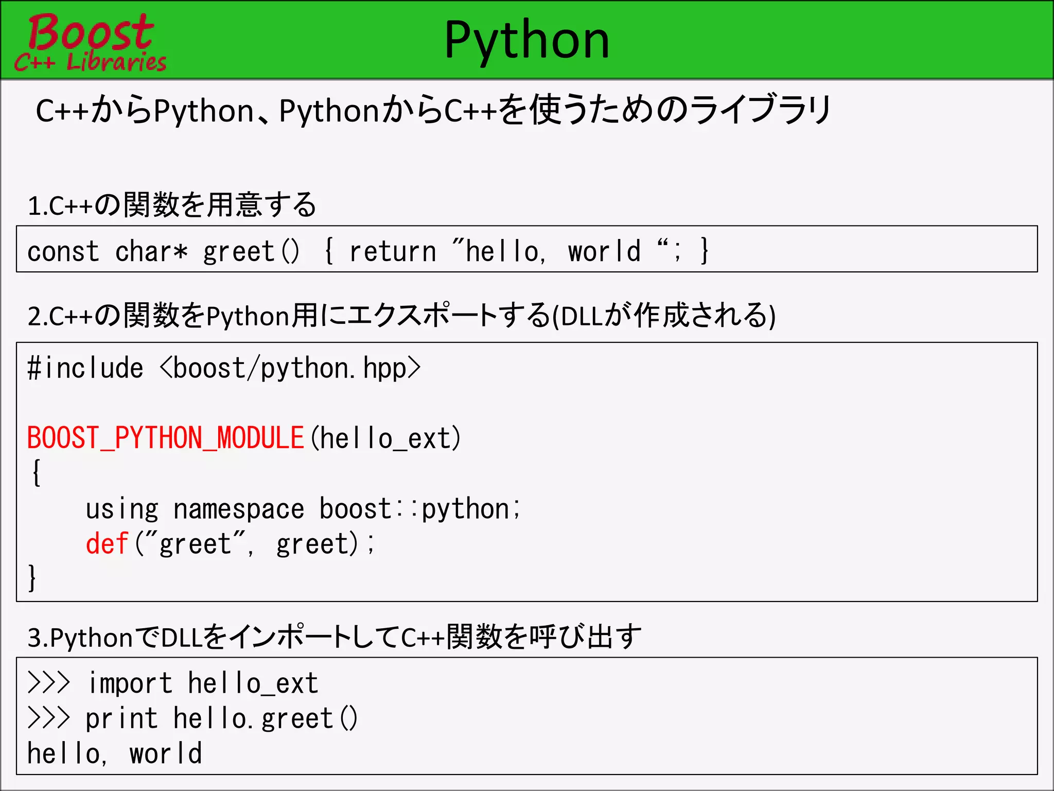 Python
C++からPython、PythonからC++を使うためのライブラリ
const char* greet() { return "hello, world“; }
#include <boost/python.hpp>
BOOST_PYTHON_MODULE(hello_ext)
{
using namespace boost::python;
def("greet", greet);
}
>>> import hello_ext
>>> print hello.greet()
hello, world
1.C++の関数を用意する
2.C++の関数をPython用にエクスポートする(DLLが作成される)
3.PythonでDLLをインポートしてC++関数を呼び出す
 