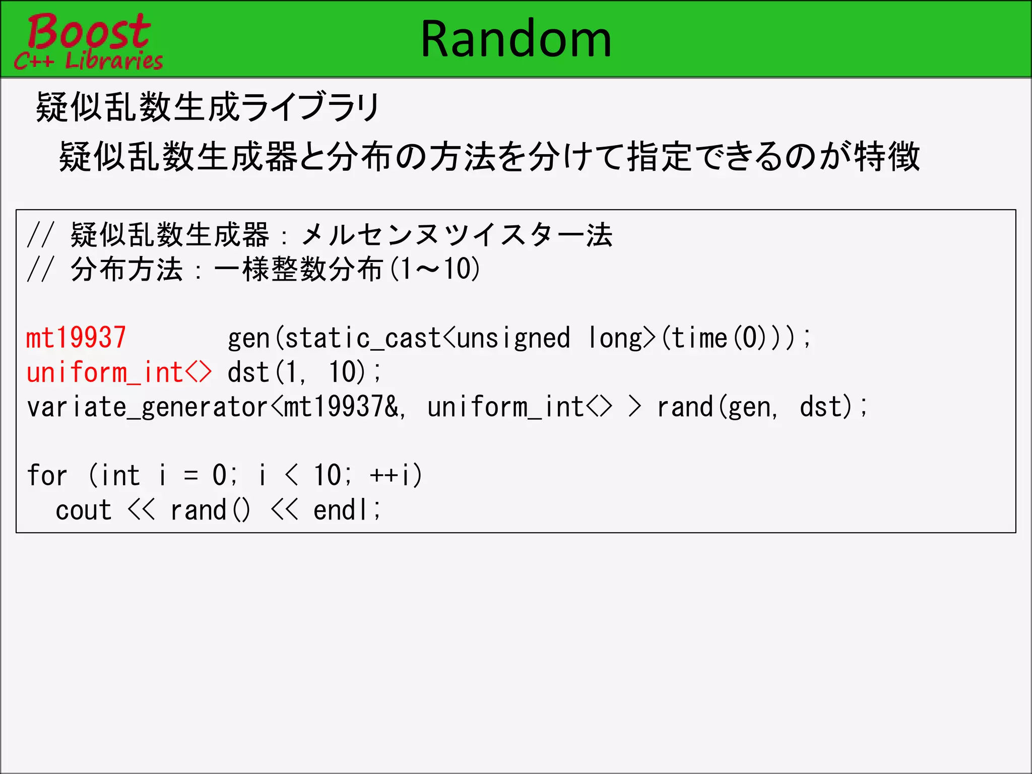 Random
疑似乱数生成ライブラリ
疑似乱数生成器と分布の方法を分けて指定できるのが特徴
// 疑似乱数生成器：メルセンヌツイスター法
// 分布方法：一様整数分布(1～10)
mt19937 gen(static_cast<unsigned long>(time(0)));
uniform_int<> dst(1, 10);
variate_generator<mt19937&, uniform_int<> > rand(gen, dst);
for (int i = 0; i < 10; ++i)
cout << rand() << endl;
 
