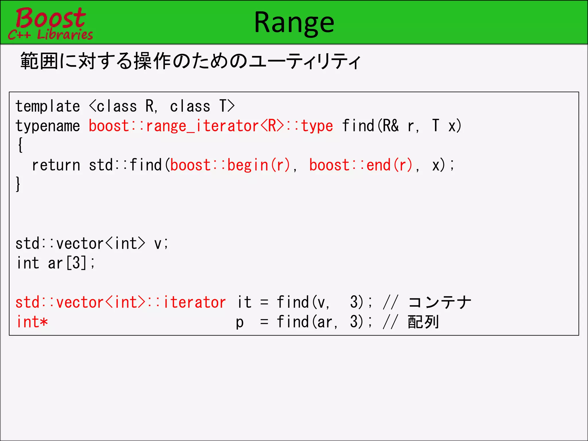 Range
範囲に対する操作のためのユーティリティ
template <class R, class T>
typename boost::range_iterator<R>::type find(R& r, T x)
{
return std::find(boost::begin(r), boost::end(r), x);
}
std::vector<int> v;
int ar[3];
std::vector<int>::iterator it = find(v, 3); // コンテナ
int* p = find(ar, 3); // 配列
 