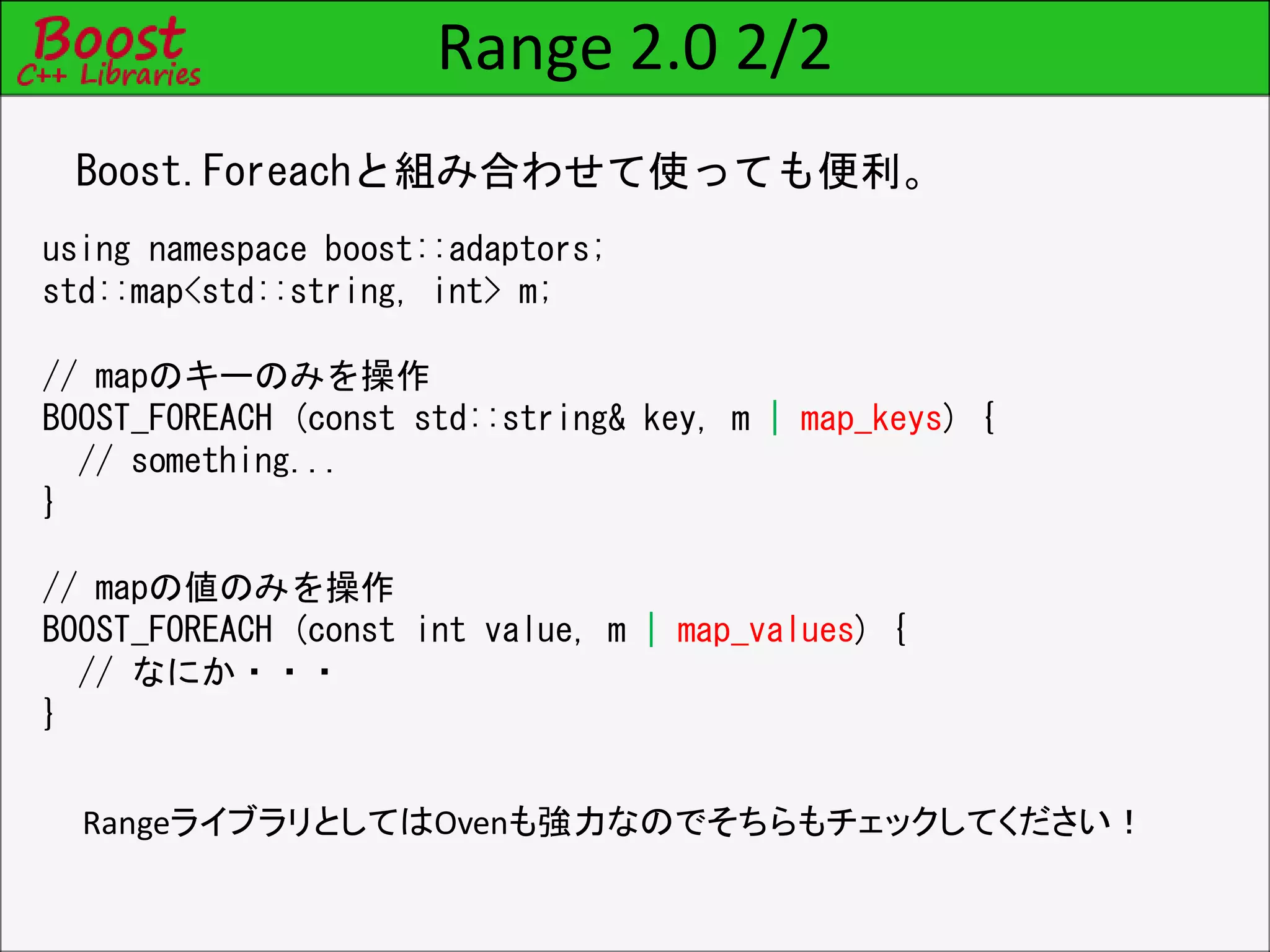 Range 2.0 2/2
Boost.Foreachと組み合わせて使っても便利。
using namespace boost::adaptors;
std::map<std::string, int> m;
// mapのキーのみを操作
BOOST_FOREACH (const std::string& key, m | map_keys) {
// something...
}
// mapの値のみを操作
BOOST_FOREACH (const int value, m | map_values) {
// なにか・・・
}
RangeライブラリとしてはOvenも強力なのでそちらもチェックしてください！
 