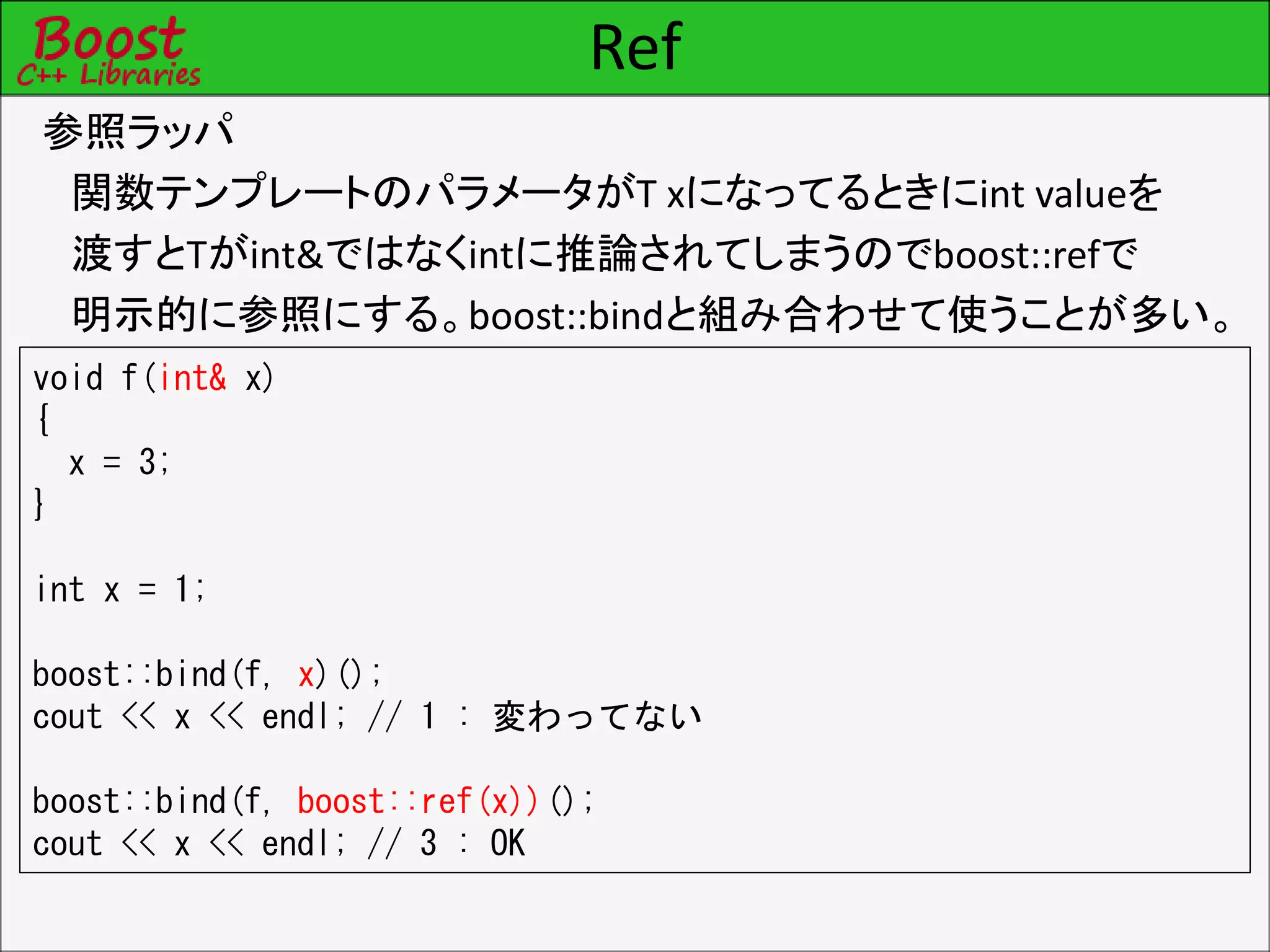 Ref
参照ラッパ
関数テンプレートのパラメータがT xになってるときにint valueを
渡すとTがint&ではなくintに推論されてしまうのでboost::refで
明示的に参照にする。boost::bindと組み合わせて使うことが多い。
void f(int& x)
{
x = 3;
}
int x = 1;
boost::bind(f, x)();
cout << x << endl; // 1 : 変わってない
boost::bind(f, boost::ref(x))();
cout << x << endl; // 3 : OK
 