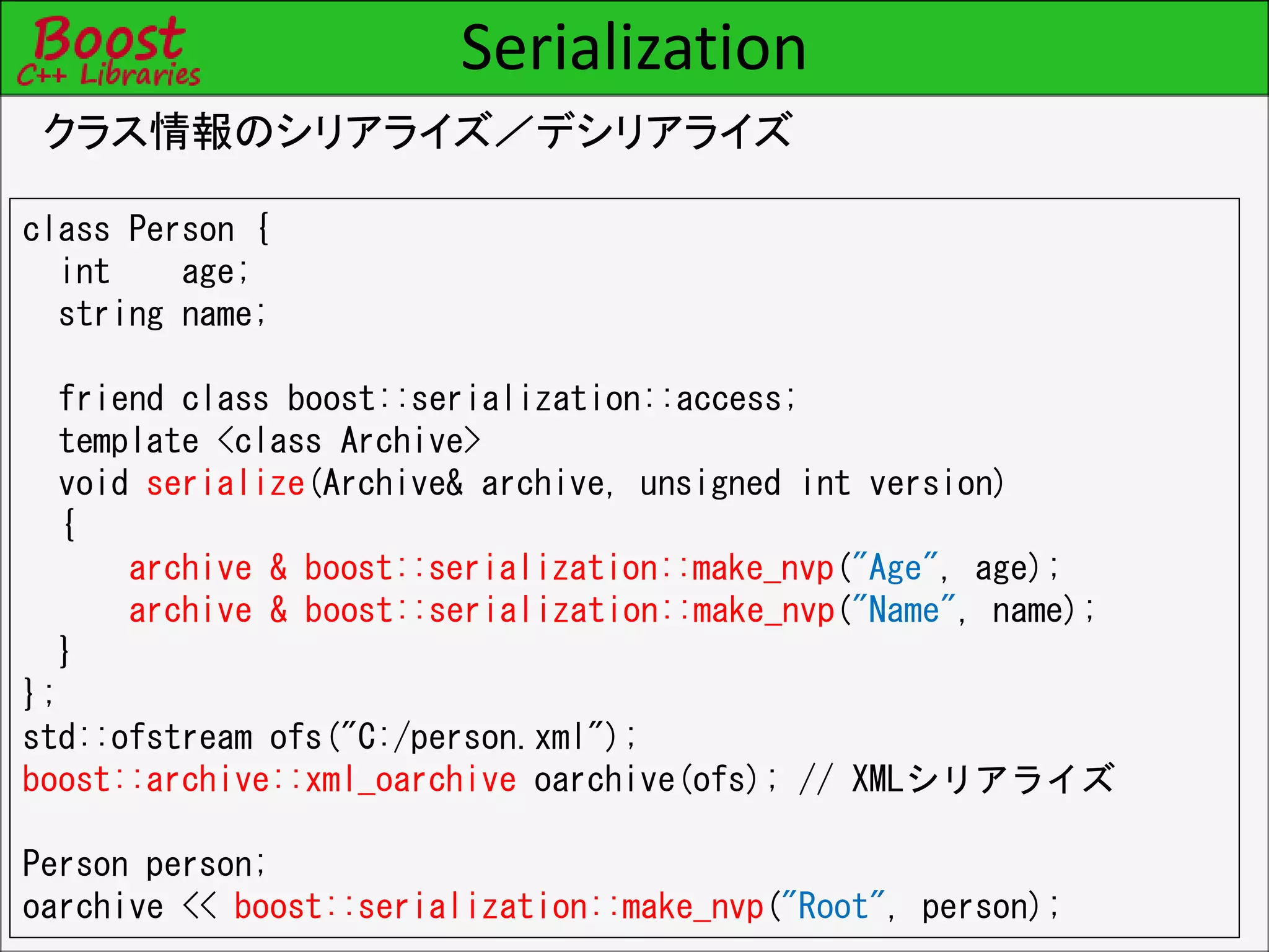 Serialization
クラス情報のシリアライズ／デシリアライズ
class Person {
int age;
string name;
friend class boost::serialization::access;
template <class Archive>
void serialize(Archive& archive, unsigned int version)
{
archive & boost::serialization::make_nvp("Age", age);
archive & boost::serialization::make_nvp("Name", name);
}
};
std::ofstream ofs("C:/person.xml");
boost::archive::xml_oarchive oarchive(ofs); // XMLシリアライズ
Person person;
oarchive << boost::serialization::make_nvp("Root", person);
 