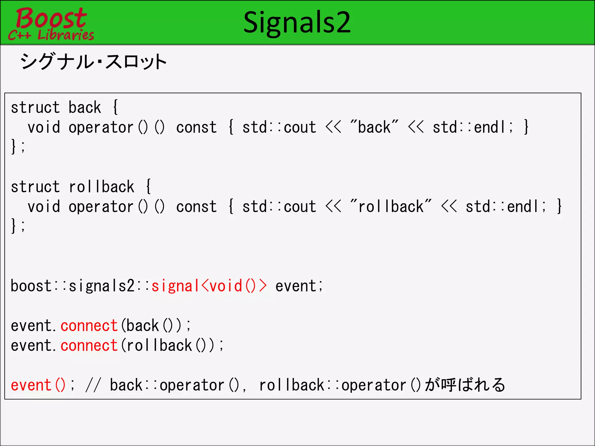 Signals2
シグナル・スロット
struct back {
void operator()() const { std::cout << "back" << std::endl; }
};
struct rollback {
void operator()() const { std::cout << "rollback" << std::endl; }
};
boost::signals2::signal<void()> event;
event.connect(back());
event.connect(rollback());
event(); // back::operator(), rollback::operator()が呼ばれる
 