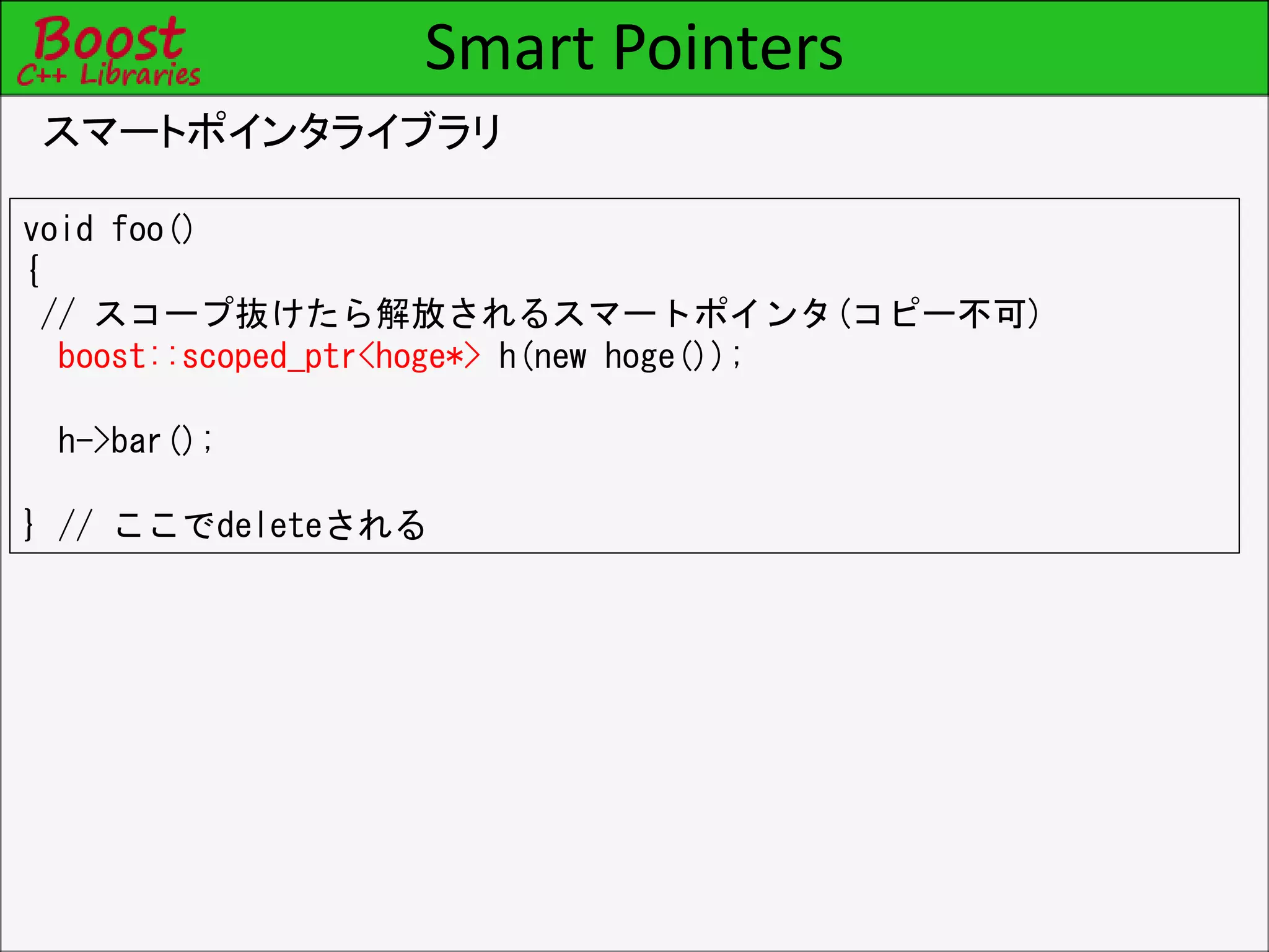 Smart Pointers
スマートポインタライブラリ
void foo()
{
// スコープ抜けたら解放されるスマートポインタ(コピー不可)
boost::scoped_ptr<hoge*> h(new hoge());
h->bar();
} // ここでdeleteされる
 