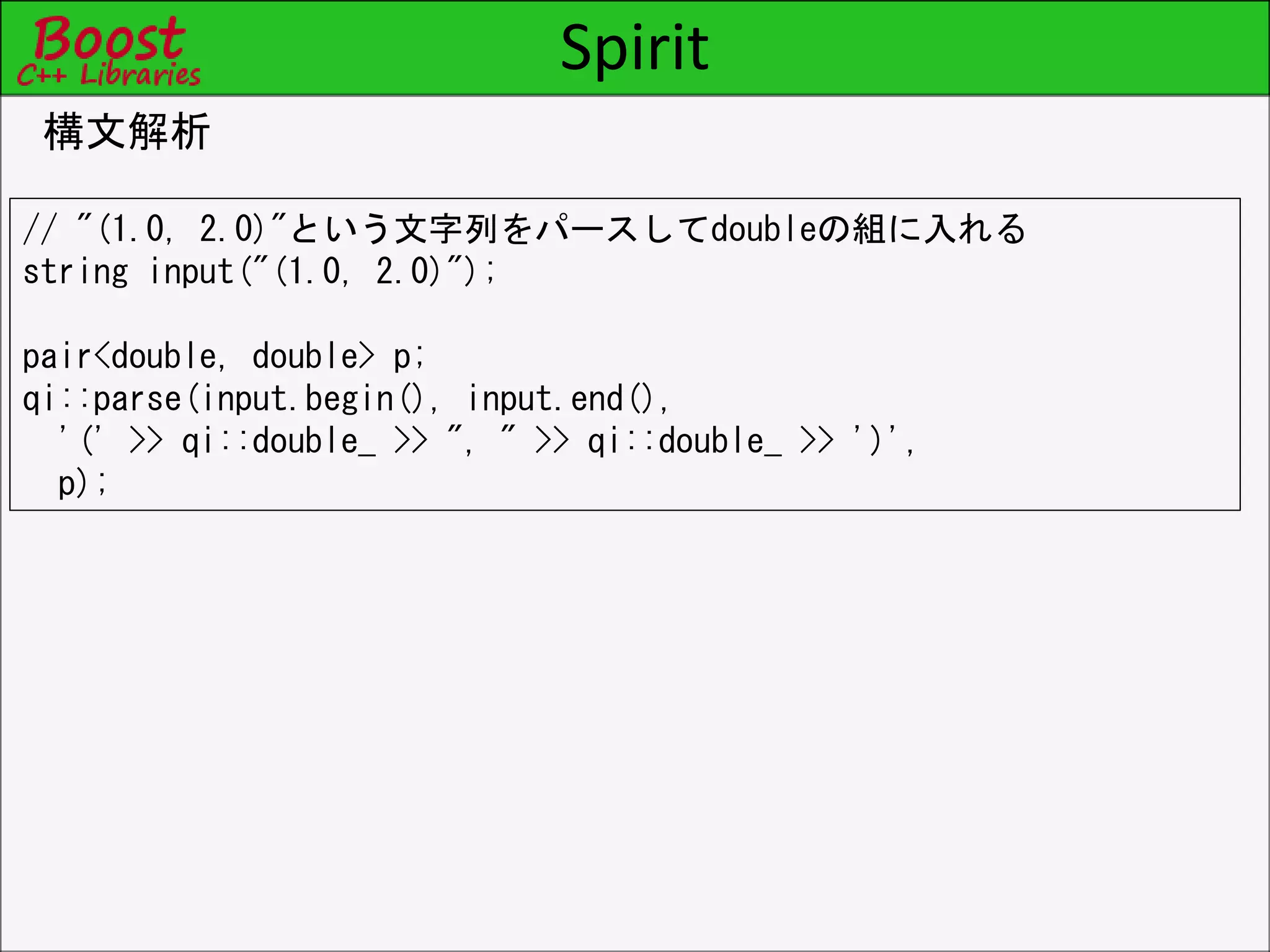Spirit
構文解析
// "(1.0, 2.0)"という文字列をパースしてdoubleの組に入れる
string input("(1.0, 2.0)");
pair<double, double> p;
qi::parse(input.begin(), input.end(),
'(' >> qi::double_ >> ", " >> qi::double_ >> ')',
p);
 