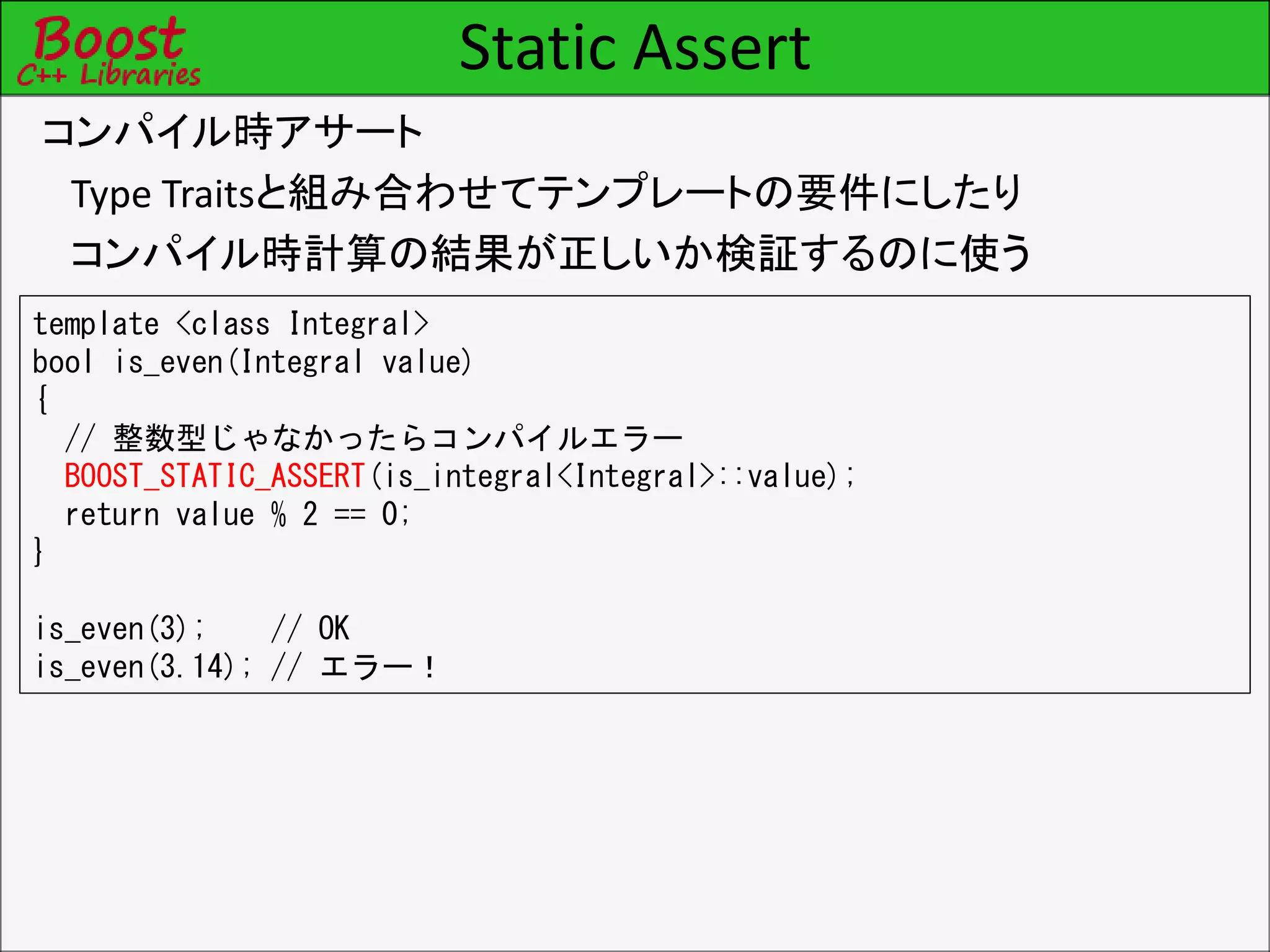 Static Assert
コンパイル時アサート
Type Traitsと組み合わせてテンプレートの要件にしたり
コンパイル時計算の結果が正しいか検証するのに使う
template <class Integral>
bool is_even(Integral value)
{
// 整数型じゃなかったらコンパイルエラー
BOOST_STATIC_ASSERT(is_integral<Integral>::value);
return value % 2 == 0;
}
is_even(3); // OK
is_even(3.14); // エラー！
 