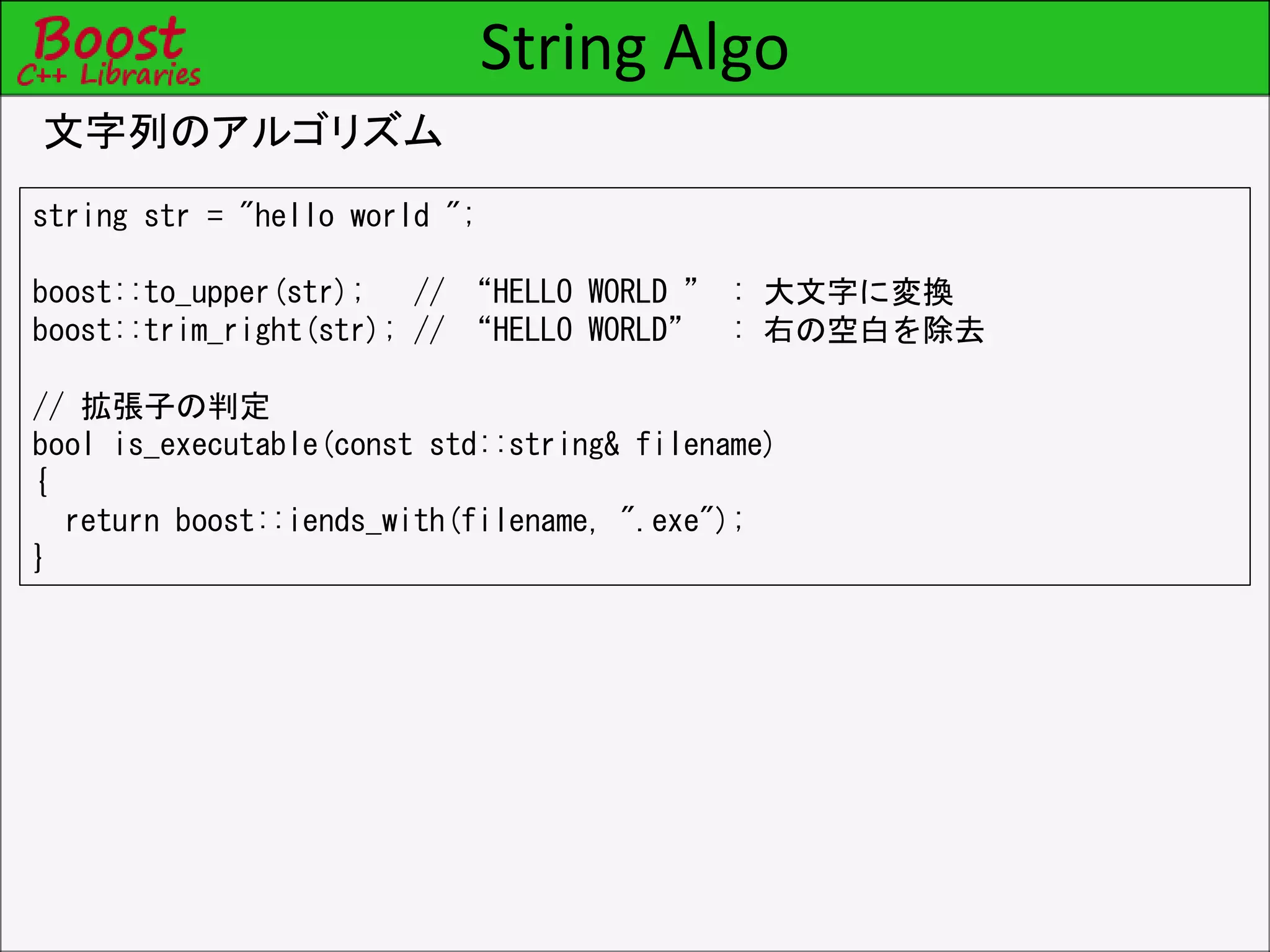 String Algo
文字列のアルゴリズム
string str = "hello world ";
boost::to_upper(str); // “HELLO WORLD ” : 大文字に変換
boost::trim_right(str); // “HELLO WORLD” : 右の空白を除去
// 拡張子の判定
bool is_executable(const std::string& filename)
{
return boost::iends_with(filename, ".exe");
}
 