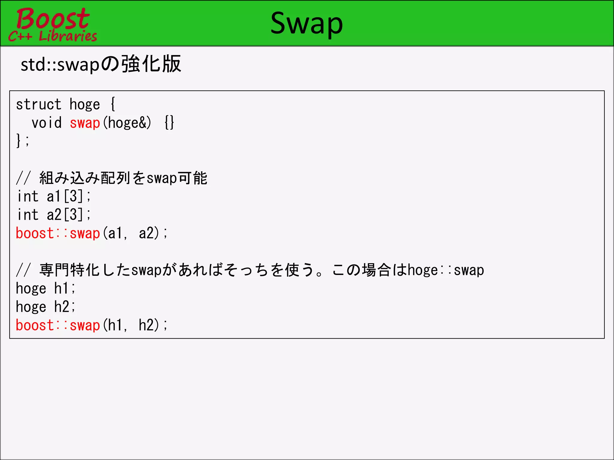 Swap
std::swapの強化版
struct hoge {
void swap(hoge&) {}
};
// 組み込み配列をswap可能
int a1[3];
int a2[3];
boost::swap(a1, a2);
// 専門特化したswapがあればそっちを使う。この場合はhoge::swap
hoge h1;
hoge h2;
boost::swap(h1, h2);
 