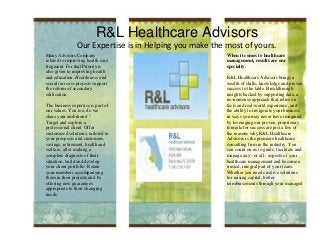 R&L Healthcare Advisors
                Our Expertise is in Helping you make the most of yours.
Many Advisors Company                                    When it comes to healthcare
related to improving health care                         management, results are our
fragment. For that Priority is                           specialty.
also given to improving health
and education. Healthiness and                           R&L Healthcare Advisors brings a
social increase projects support                         wealth of skills, knowledge and proven
the reform of secondary                                  success to the table. Breakthrough
edification.                                             insights backed by supporting data, a
                                                         no-nonsense approach that relies on
The business expertise is part of                        facts and real-world experience, and
our values. You too, do we                               the ability to invigorate your business
share your ambitions! "                                  in ways you may never have imagined
Target and explore a                                     by leveraging our proven, proprietary
professional client. Offer                               formula for success are just a few of
customized solutions, tailored to                        the reasons why R&L Healthcare
your prospects and customers,                            Advisors is the premiere healthcare
savings, retirement, health and                          consulting firm in the industry. You
welfare, after making a                                  can count on us to guide, facilitate and
complete diagnosis of their                              manage any - or all - aspects of your
situation, build and develop                             healthcare management and become a
your client portfolio. Retain                            trusted, integral part of your team.
your members accompanying                                Whether you need creative solutions
them in their projects and by                            for raising capital, better
offering new guarantees                                  reimbursements through your managed
appropriate to their changing                            care contract, or revolutionary ways to
needs.                                                   break through obstacles standing in the
                                                         way of your growth, we’ll get the job
                                                         done.
 