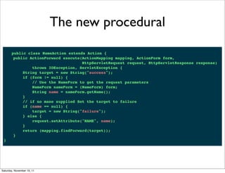 The new procedural

       public class NameAction extends Action {
        public ActionForward execute(ActionMapping mapping, ActionForm form,
                                     HttpServletRequest request, HttpServletResponse response)
                throws IOException, ServletException {
            String target = new String("success");
            if (form != null) {
                // Use the NameForm to get the request parameters
                NameForm nameForm = (NameForm) form;
                String name = nameForm.getName();
            }
            // if no mane supplied Set the target to failure
            if (name == null) {
                target = new String("failure");
            } else {
                request.setAttribute("NAME", name);
            }
            return (mapping.findForward(target));
        }
 }




Saturday, November 19, 11
 