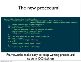 The new procedural

       public class NameAction extends Action {
        public ActionForward execute(ActionMapping mapping, ActionForm form,
                                     HttpServletRequest request, HttpServletResponse response)
                throws IOException, ServletException {
            String target = new String("success");
            if (form != null) {
                // Use the NameForm to get the request parameters
                NameForm nameForm = (NameForm) form;
                String name = nameForm.getName();
            }
            // if no mane supplied Set the target to failure
            if (name == null) {
                target = new String("failure");
            } else {
                request.setAttribute("NAME", name);
            }
            return (mapping.findForward(target));
        }
 }


            Frameworks make easy to keep writing procedural
                        code in OO fashion
Saturday, November 19, 11
 