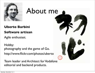 About me
      Uberto Barbini
      Software artisan
      Agile enthusiast.

      Hobby:
      photography and the game of Go.
      http://www.ﬂickr.com/photos/uberto

      Team leader and Architect for Vodafone
      editorial and backend products.
Saturday, November 19, 11
 