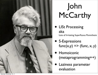 John
                              McCarthy
                            • LISt Processing
                              aka
                              Lots of Irritating Superﬂuous Parenthesis


                            • S-Expressions
                              func(x,y) => (func, x, y)
                            • Homoiconic
                              (metaprogramming++)
                            • Laziness parameter
                              evaluation
Saturday, November 19, 11
 