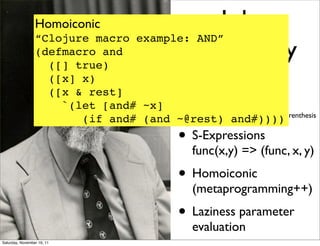 Homoiconic                  John
                 “Clojure macro example: AND”
                 (defmacro and
                   ([] true)
                                        McCarthy
                        ([x] x)
                        ([x & rest]                   •
                                             LISt Processing
                          `(let [and# ~x]    aka
                                             Lots of Irritating Superﬂuous Parenthesis
                             (if and# (and ~@rest) and#))))
                                                      • S-Expressions
                                                          func(x,y) => (func, x, y)
                                                      • Homoiconic
                                                          (metaprogramming++)
                                                      • Laziness parameter
                                                          evaluation
Saturday, November 19, 11
 